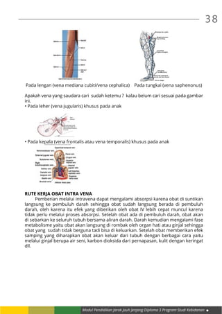 38
Modul Pendidikan Jarak Jauh Jenjang Diploma 3 Program Studi Kebidanan
Pada lengan (vena mediana cubiti/vena cephalica) Pada tungkai (vena saphenonus)
Apakah vena yang saudara cari sudah ketemu ? kalau belum cari sesuai pada gambar
ini.
• Pada leher (vena jugularis) khusus pada anak
	
• Pada kepala (vena frontalis atau vena temporalis) khusus pada anak
	
RUTE KERJA OBAT INTRA VENA
	 Pemberian melalui intravena dapat mengalami absorpsi karena obat di suntikan
langsung ke pembuluh darah sehingga obat sudah langsung berada di pembuluh
darah, oleh karena itu efek yang diberikan oleh obat IV lebih cepat muncul karena
tidak perlu melalui proses absorpsi. Setelah obat ada di pembuluh darah, obat akan
di sebarkan ke seluruh tubuh bersama aliran darah. Darah kemudian mengalami fase
metabolisme yaitu obat akan langsung di rombak oleh organ hati atau ginjal sehingga
obat yang sudah tidak berguna tadi bisa di keluarkan. Setelah obat memberikan efek
samping yang diharapkan obat akan keluar dari tubuh dengan berbagai cara yaitu
melalui ginjal berupa air seni, karbon dioksida dari pernapasan, kulit dengan keringat
dll.
 
