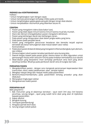 39
Modul Pendidikan Jarak Jauh Pendidikan Tinggi Kesehatan
INDIKASI dan KONTRAINDIKASI
Indikasi :
• Untuk menghilangkan nyeri dengan cepat.
• Untuk memulai penenangan terhadap infeksi pada anti biotik.
• Untuk menghilangkan gejala-gejala penyakit dengan terapi obat-obatan.
• Untuk menyebabkan rasa kantuk yang diberikan secara IV.
CONTOH:
	 Pasien yang mengalami cidera (luka bakar luas).
	 Pasien yang tidak dapat minum karena minum karena mual lalu muntah.
	 Diare dan demam (mengakibatkan pasien mengalami dehidrasi).
	 Pasien yang kehilangan darah dan kehilangan cairan.
	 Pada pasien yang mengunakan obat dalam jangka waktu yang lama.
	 Pada pasien pada penyakit berat.
	 Pasien yang mengalami penurunan kesadaran dan beresiko terjadi aspirasi
(tersedak lalu besar kemungkinan obat masuk dalam salur nafas)
	Kontraindikasi
	 Padatubuhpasiendidaerahdekatyangmengalamiinflamasi(bengkak,nyeri,demam,
dan infeksi)
	 Dimana bagian tubuh pasien tersebut pembuluh vena kurang jelas.
	 Daerah lengan bawah pada pasien ginjal. Karena lokasi ini akan digunakan untuk
pemasangan fistula arteri vena (A-V shunt) pada tindakan hemodialisis (cuci darah)
	 Obat-obatan yang berpotensi iritan terhadap pembuluh vena kecil yang aliran
darahnya lambat. Misalnya pada pembuluh darah vena di tungkai dan kaki.
PERSIAPAN PASIEN
1.	 Mengidentifikasi pasien , dengan cara mengecek perencanaan keperawatan klien
(nama klien, dosis, waktu pelaksanaan, obat , tempat injeksi)
2.	 Mengkaji riwayat alergi dan riwayat medis pada pasien/klien
3.	Berkomunikasi/memberitahu pada pasien/klien tentang prosedur yang akan
dilakukan
4.	 Menyiapkan lingkungan sekitar
5.	 Mengobservasi reaksi pasien
PERSIAPAN ALAT
Baki yang berisi :
1.	Bak instrumen yang di dalamnya berisikan : spuit steril 3ml atau 5ml beserta
jarumnya, sarung tangan , spuit yang sudah terisi obat yang akan di injeksikan
kepada pasien/klien
2.	 Kapas alkohol
3.	 Bengkok kosong
4.	 Torniquet (pembendung)
5.	 Pengalas (perlak kecil+alas)
6.	 Sarung tangan (sekali pakai)
 