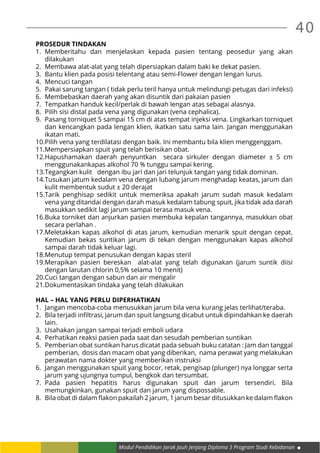 40
Modul Pendidikan Jarak Jauh Jenjang Diploma 3 Program Studi Kebidanan
PROSEDUR TINDAKAN
1.	Memberitahu dan menjelaskan kepada pasien tentang peosedur yang akan
dilakukan
2.	 Membawa alat-alat yang telah dipersiapkan dalam baki ke dekat pasien.
3.	 Bantu klien pada posisi telentang atau semi-Flower dengan lengan lurus.
4.	 Mencuci tangan
5.	 Pakai sarung tangan ( tidak perlu teril hanya untuk melindungi petugas dari infeksi)
6.	 Membebaskan daerah yang akan disuntik dari pakaian pasien
7.	 Tempatkan handuk kecil/perlak di bawah lengan atas sebagai alasnya.
8.	 Pilih sisi distal pada vena yang digunakan (vena cephalica).
9.	 Pasang torniquet 5 sampai 15 cm di atas tempat injeksi vena. Lingkarkan torniquet
dan kencangkan pada lengan klien, ikatkan satu sama lain. Jangan menggunakan
ikatan mati.
10.	Pilih vena yang terdilatasi dengan baik. Ini membantu bila klien menggenggam.
11.	Mempersiapkan spuit yang telah berisikan obat.
12.	Hapushamakan daerah penyuntkan secara sirkuler dengan diameter ± 5 cm
menggunakankapas alkohol 70 % tunggu sampai kering.
13.	Tegangkan kulit dengan ibu jari dan jari telunjuk tangan yang tidak dominan.
14.	Tusukan jatum kedalam vena dengan lubang jarum menghadap keatas, jarum dan
kulit membentuk sudut ± 20 derajat
15.	Tarik penghisap sedikit untuk memeriksa apakah jarum sudah masuk kedalam
vena yang ditandai dengan darah masuk kedalam tabung spuit, jika tidak ada darah
masukkan sedikit lagi jarum sampai terasa masuk vena.
16.	Buka torniket dan anjurkan pasien membuka kepalan tangannya, masukkan obat
secara perlahan .
17.	Meletakkan kapas alkohol di atas jarum, kemudian menarik spuit dengan cepat.
Kemudian bekas suntikan jarum di tekan dengan menggunakan kapas alkohol
sampai darah tidak keluar lagi.
18.	Menutup tempat penusukan dengan kapas steril
19.	Merapikan pasien bereskan alat-alat yang telah digunakan (jarum suntik diisi
dengan larutan chlorin 0,5% selama 10 menit)
20.	Cuci tangan dengan sabun dan air mengalir
21.	Dokumentasikan tindaka yang telah dilakukan
HAL – HAL YANG PERLU DIPERHATIKAN
1.	 Jangan mencoba-coba menusukkan jarum bila vena kurang jelas terlihat/teraba.
2.	 Bila terjadi infiltrasi, jarum dan spuit langsung dicabut untuk dipindahkan ke daerah
lain.
3.	 Usahakan jangan sampai terjadi emboli udara
4.	 Perhatikan reaksi pasien pada saat dan sesudah pemberian suntikan
5.	 Pemberian obat suntikan harus dicatat pada sebuah buku catatan : Jam dan tanggal
pemberian, dosis dan macam obat yang diberikan, nama perawat yang melakukan
perawatan nama dokter yang memberikan instruksi
6.	 Jangan menggunakan spuit yang bocor, retak, pengisap (plunger) nya longgar serta
jarum yang ujungnya tumpul, bengkok dan tersumbat.
7.	Pada pasien hepatitis harus digunakan spuit dan jarum tersendiri. Bila
memungkinkan, gunakan spuit dan jarum yang dispossable.
8.	 Bila obat di dalam flakon pakailah 2 jarum, 1 jarum besar ditusukkan ke dalam flakon
 