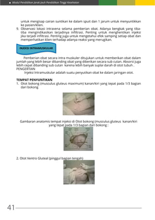41
Modul Pendidikan Jarak Jauh Pendidikan Tinggi Kesehatan
untuk mengisap cairan suntikan ke dalam spuit dan 1 jarum untuk menyuntikkan
ke pasien/klien.
9.	Observasi lokasi intravena selama pemberian obat. Adanya bengkak yang tiba-
tiba mengindikasikan terjadinya infiltrasi. Penting untuk menghentikan injeksi
jika terjadi infiltrasi. Penting juga untuk mengetahui efek samping setiap obat dan
memperhatikan klien terhadap adanya reaksi yang merugikan.
INJEKSI INTRAMUSKULAR
	 Pemberian obat secara intra muskuler ditujukan untuk memberikan obat dalam
jumlah yang lebih besar dibanding obat yang diberikan secara sub cutan. Absorsi juga
lebih cepat dibanding sub cutan karena lebih banyak suplai darah di otot tubuh .
PENGERTIAN
	 Injeksi Intramuskular adalah suatu penyutikan obat ke dalam jaringan otot.
TEMPAT PENYUNTIKAN
1.	 Otot bokong (musculus gluteus maximum) kanan/kiri yang tepat pada 1/3 bagian
dari bokong
Gambaran anatomis tempat injeksi di Otot bokong (musculus gluteus kanan/kiri
yang tepat pada 1/3 bagian dari bokong :
2. Otot Ventro Gluteal (pinggul bagian tengah)
 