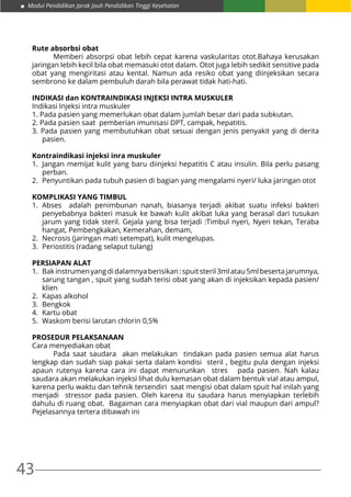 43
Modul Pendidikan Jarak Jauh Pendidikan Tinggi Kesehatan
Rute absorbsi obat
	 Memberi absorpsi obat lebih cepat karena vaskularitas otot.Bahaya kerusakan
jaringan lebih kecil bila obat memasuki otot dalam. Otot juga lebih sedikit sensitive pada
obat yang mengiritasi atau kental. Namun ada resiko obat yang diinjeksikan secara
sembrono ke dalam pembuluh darah bila perawat tidak hati-hati.
INDIKASI dan KONTRAINDIKASI INJEKSI INTRA MUSKULER
Indikasi Injeksi intra muskuler
1. Pada pasien yang memerlukan obat dalam jumlah besar dari pada subkutan.
2. Pada pasien saat pemberian imunisasi DPT, campak, hepatitis.
3. Pada pasien yang membutuhkan obat sesuai dengan jenis penyakit yang di derita
pasien.
Kontraindikasi injeksi inra muskuler
1.	 Jangan memijat kulit yang baru diinjeksi hepatitis C atau insulin. Bila perlu pasang
perban.
2.	 Penyuntikan pada tubuh pasien di bagian yang mengalami nyeri/ luka jaringan otot
KOMPLIKASI YANG TIMBUL
1.	Abses adalah penimbunan nanah, biasanya terjadi akibat suatu infeksi bakteri
penyebabnya bakteri masuk ke bawah kulit akibat luka yang berasal dari tusukan
jarum yang tidak steril. Gejala yang bisa terjadi :Timbul nyeri, Nyeri tekan, Teraba
hangat, Pembengkakan, Kemerahan, demam,
2.	 Necrosis (jaringan mati setempat), kulit mengelupas.
3.	 Periostitis (radang selaput tulang)
PERSIAPAN ALAT
1.	 Bak instrumen yang di dalamnya berisikan : spuit steril 3ml atau 5ml beserta jarumnya,
sarung tangan , spuit yang sudah terisi obat yang akan di injeksikan kepada pasien/
klien
2.	 Kapas alkohol
3.	Bengkok
4.	 Kartu obat
5.	 Waskom berisi larutan chlorin 0,5%
PROSEDUR PELAKSANAAN
Cara menyediakan obat
	 Pada saat saudara akan melakukan tindakan pada pasien semua alat harus
lengkap dan sudah siap pakai serta dalam kondisi steril , begitu pula dengan injeksi
apaun rutenya karena cara ini dapat menurunkan stres pada pasien. Nah kalau
saudara akan melakukan injeksi lihat dulu kemasan obat dalam bentuk vial atau ampul,
karena perlu waktu dan tehnik tersendiri saat mengisi obat dalam spuit hal inilah yang
menjadi stressor pada pasien. Oleh karena itu saudara harus menyiapkan terlebih
dahulu di ruang obat. Bagaiman cara menyiapkan obat dari vial maupun dari ampul?
Pejelasannya tertera dibawah ini
 