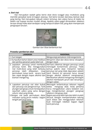 44
Modul Pendidikan Jarak Jauh Jenjang Diploma 3 Program Studi Kebidanan
a. Dari vial
	 Vial merupakan wadah gelas berisi obat dosis tunggal atau multidosis yang
memiliki penyekat karet di bagian atasnya. Vial berisi larutan dan/atau bentuk obat
yang kering. Vial merupakan sebuah sistem tertutup, dan udara harus di injeksi ke
dalam vial supaya larutan mudah diisap. Apabila udara gagal dimasukkan sebelum
larutan diisap maka akan terdapat ruang hampa di dalam vial, yang akan mempersulit
pengisapan larutan.
Gambar dari Obat berbentuk Vial
	
Prosedur pemberian obat
LANGKAH RASIONAL
1. Cuci tangan Mengurangi penularan mikroorganisme
2. Kumpulkan bahan dalam area medikasi
dan periksa pesanan pada label vial
Menjamin obat dan dosis benar disiapkan
dengan tepat
3. Lepaskan penutup untuk membuka
penutup karet. Bila menggunakan
nial multi-dosis yang telah terbuka,
penutup talah dilepaskan. Usap
permukaan tutup karet secara kuat
dan cepat dengan kapas alkohol dan
biarkan mengering.
Vial baru dikemas dengan penutup untuk
mencegah kontaminasi penutup. Tidak
semua pabrik obat menjamin bahwa
penutup vial yang tidak digunakan adalah
steril. Karena itu penutup harus dusap
dengan alkohol sebelum mengisapnya.
Membiarkan alkohol mengering mencegah
alkohol membasahi jarum dan tercampur
dengan oabat.
4. Lapaskan penutup vial obat bubuk
dan penutup vial pengencernya. Tarik
plunger/pengisapuntukmendapatkan
sejumlah udara yang sama dengan
volumr obat yang diisap.
5.Dengan vial pada permukaan datar
masukan ujung jarum melalui bagian
tengah penutup karet.
Mencegah terbentuknya tekanan negatif
ketika mengisap obat. Anda pertama
harus mengijeksikan udara kedalam vial.
Juga mengendurkan plunger/ pengisap
sebelum mengisap obat
Bagian penutup lebih tipis dan lebih mudah
ditusuk. Dengan mempertahakan tabung
spuit diatas dan menggunakan tekanan
kuat mencegah robekan bagian tegah
karet penutup
 