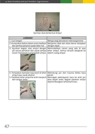 47
Modul Pendidikan Jarak Jauh Pendidikan Tinggi Kesehatan
Gambar obat berbentuk Ampul
LANGKAH RASIONAL
1. Cuci tangan Mengurangi penularan mikroorganisme
2. Kumpulkan bahan dalam area medikasi
dan periksa pesanan pada label vial
Menjamin obat dan dosis benar disiapkan
dengan tepat
3. Ayunkan bagian atas ampul dengan
jari secara perlahan dan cepat sampai
cairan memasuki ruang bawah ampul.
Memindahkan cairan yang ada di atas
leher ampul. Semua larutan bergerak ke
dalam ruang ampul.
4. Tempatkan bantalan kasa kecil di leher
ampul atau swab alkohol.
5. Patahkan leher ampul ke arah menjauh
dari tangan anda.
Melindungi jari dari trauma ketika kaca
pecah.
Mencegah pelemparan kaca ke arah jari
atau wajah anda. Bagian patahan ampul
dipertimbangkan terkontaminasi.
 