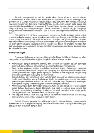 4
Modul Pendidikan Jarak Jauh Jenjang Diploma 3 Program Studi Kebidanan
	 Setelah mempelajari modul ini, Anda akan dapat dituntut trampil dalam
1. Memberikan Cairan infuse dan memberikan obat-obatan dalam berbagai rute
pemberian; 2. Mampu melakukan Resusitasi pada bayi baru lahir dan dewasa khususnya
ibu hamil melahirkan dan masa nifas; 3. Mampu memberikan asuhan pada pasien pre
dan pasca bedah pada kasus kebidanan; 4. Trampil dalam mempersiapkan pemeriksaan
diagnostik yang berhubungan dengan praktik kebidanan; 5. Modul ini juga dilengkapi
dengan Pedoman Praktek dari modul 1 dan 2; dan 6 tentang Pedoman Prakek modul 3
dan 4.
	 Kompetensi ini nantinya menunjang kompetensi Anda sebagai bidan untuk
melakukan kegiatan yang menunjang kompetensi lainnya. Dengan memiliki ketrampilan
dasar yang memadahi, diharapkan saudara mampu mengikuti proses tahapan
ketrampilan berikutnya tanpa kesulitan. Namun sebaiknya sebelum mempelajari modul
ini akan lebih bagus jika saudara memiliki cukup bekal dalam hal anatomi fisiologi, dan
ketrampilan dasar kebidanan I, dengan demikian akan sangat membantu Saudara maju
ke tahap berikutnya.
Petunjuk Belajar
	 Proses pembelajaran untuk materi Ketrampilan Dasar Kebidanan II, dapat berjalan
dengan lancar apabila Anda mengikuti langkah belajar sebagai berikut:
•	 Mempelajari dengan seksama, cermat, dan teliti setiap kegiatan belajar, sehingga
diperoleh pengetahuan, pemahaman yang mendalam dan menyeluruh.
•	 Pada setiap kegiatan belajar disediakan beberapa tugas, Tugas-tugas tersebut
sebaiknya dikerjakan sesuai dengan petunjuk yang ada. Apabila ditemukan kesulitan
dalam penyelesaian tugas, perlu dipelajari kembali materi kegiatan belajar yang
terkait dengan tugas-tugas yang menyertainya.
•	 Setelah belajar dan berlatih dengan baik, langkah selanjutnya adalah mengerjakan
tes formatif. Hasil tes formatif sebaiknya diteliti kembali dengan cermat. Jika sudah
yakin mengenai kebenaran hasil tes, barulah masuk ke langkah pencocokan dengan
kunci jawaban yang tertera dibagian akhir setiap kegiatan belajar.
•	 Membaca umpan balik dan tindak lanjut. Jika hasil tes baik atau baik sekali, kegiatan
tahap belajar berikutnya dapat ditempuh. Jika hasil tes cukup atau kurang, tes
formatif harus diulang sekali lagi. Jika belum berhasil, maka kegiatan belajar perlu
diulang kembali, baru melaksanakan tes formatif lagi.
•	 Jika kegiatan belajar telah diulang, namun tes formatif masih cukup atau kurang,
perlu dilakukan konsultasi khusus dengan dosen.
	
	 Baiklah Saudara peserta Pendidikan jarak Jauh, selamat belajar, semoga Anda
sukses memahami pengetahuan yang diuraikan dalam modul ini sebagai bekal bertugas
sebagai bidan di daerah dengan baik.
 