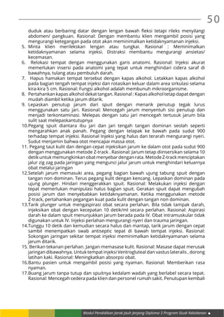 50
Modul Pendidikan Jarak Jauh Jenjang Diploma 3 Program Studi Kebidanan
duduk atau berbaring datar dengan lengan bawah fleksi tetapi rileks menyilangi
abdomen/ pangkuan. Rasional: Dengan membantu klien mengambil posisi yang
mengurangi ketegangan pada otot akan meminimalkan ketidaknyamanan injeksi.
5.	Minta klien merilekskan lengan atau tungkai. Rasional : Meminimalkan
ketidaknyamanan selama injeksi. Distraksi membantu mengurangi ansietas/
kecemasan.
6.	 Relokasi tempat dengan menggunakan garis anatomi. Rasional: Injeksi akurat
memerlukan insersi pada anatomi yang tepat untuk menghindari cidera saraf di
bawahnya, tulang atau pembuluh darah.
7.	 Hapus hamakan tempat tersebut dengan kapas alkohol. Letakkan kapas alkohol
pada bagian tengah tempat injeksi dan rotasikan keluar dalam area sirkulasi selama
kira-kira 5 cm. Rasional: Fungsi alkohol adalah membunuh mikroorganisme.
8.	 Pertahankan kapas alkohol dekat tangan. Rasional : Kapas alkohol tetap dapat dengan
mudah diambil ketika jarum ditarik.
9.	Lepaskan penutup jarum dari spuit dengan menarik penutup tegak lurus
menggunakan satu jari. Rasional: Mencegah jarum menyentuh sisi penutup dan
menjadi terkontaminasi. Melepas dengan satu jari mencegah tertusuk jarum bila
sulit saat melepaskantutupnya
10.	Pegang spuit diantara ibu jari dan jari tengah tangan dominan seolah seperti
mengarahkan anak panah. Pegang dengan telapak ke bawah pada sudut 900
terhadap tempat injeksi. Rasional Injeksi yang halus dan terarah mengurangi nyeri.
Sudut menjamin bahwa otot mencapai massa otot.
11.	Pegang taut kulit dan dengan cepat injeksikan jarum ke dalam otot pada sudut 900
dengan menggunakan metode Z-track . Rasional: Jarum tetap diinsersikan selama 10
detik untuk memungkinkan obat menyebar dengan rata. Metode Z-track menciptakan
jalur zig zag pada jaringan yang mengunci jalur jarum untuk menghindari keluarnya
obat melalui jaringan
12.	Setelah jarum memasuki area, pegang bagian bawah ujung tabung spuit dengan
tangan non dominan. Terus pegang kulit dengan kencang. Lepaskan dominan pada
ujung plunger. Hindari menggerakkan spuit. Rasional: Melakukan injeksi dengan
tepat memerlukan manipulasi halus bagian spuit. Gerakan spuit dapat mengubah
posisi jarum dan menyebabkan ketidaknyamanan. Ketika menggunakan metode
Z-track, pertahankan pegangan kuat pada kulit dengan tangan non dominan.
13.	Tarik plunger untuk mengaspirasi obat secara perlahan. Bila tidak tampak darah,
injeksikan obat dengan kecepatan 10 detik/ml secara perlahan. Rasional: Aspirasi
darah ke dalam spuit menunjukkan jarum berada pada IV. Obat intramuskular tidak
digunakan untuk IV. Injeksi perlahan mengurangi nyeri dan trauma jaringan.
14.	Tunggu 10 detik dan kemudian secara halus dan mantap, tarik jarum dengan cepat
sambil menempatkan swab antiseptic tepat di bawah tempat injeksi. Rasional:
Sokongan jaringan sekitar tempat injeksi meminimalkan ketidaknyamanan selama
jarum ditarik.
15.	Berikan tekanan perlahan. Jangan memasase kulit. Rasional: Masase dapat merusak
jaringan dibawahnya. Untuk tempat injeksi Ventrogluteal dan vastus lateralis , dorong
latihan kaki. Rasional: Meningkatkan absorpsi obat.
16.	Bantu pasien untuk mengambil posisi yang nyaman. Rasional: Memberikan rasa
nyaman.
17.	Buang jarum tanpa tutup dan spuitnya kedalam wadah yang berlabel secara tepat.
Rasional: Mencegah cedera pada klien dan personel rumah sakit. Penutupan kembali
 
