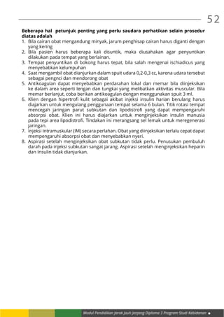 52
Modul Pendidikan Jarak Jauh Jenjang Diploma 3 Program Studi Kebidanan
Beberapa hal petunjuk penting yang perlu saudara perhatikan selain prosedur
diatas adalah
1.	 Bila cairan obat mengandung minyak, jarum penghisap cairan harus diganti dengan
yang kering
2.	Bila pasien harus beberapa kali disuntik, maka diusahakan agar penyuntikan
dilakukan pada tempat yang berlainan.
3.	 Tempat penyuntikan di bokong harus tepat, bila salah mengenai ischiadicus yang
menyebabkan kelumpuhan
4.	 Saat mengambil obat dianjurkan dalam spuit udara 0,2-0,3 cc, karena udara tersebut
sebagai pengnci dan mendorong obat
5.	Antikoagulan dapat menyebabkan perdarahan lokal dan memar bila diinjeksikan
ke dalam area seperti lengan dan tungkai yang melibatkan aktivitas muscular. Bila
memar berlanjut, coba berikan antikoagulan dengan menggunakan spuit 3 ml.
6.	 Klien dengan hipertrofi kulit sebagai akibat injeksi insulin harian berulang harus
diajarkan untuk mengulang penggunaan tempat selama 6 bulan. Titik rotasi tempat
mencegah jaringan parut subkutan dan lipodistrofi yang dapat mempengaruhi
absorpsi obat. Klien ini harus diajarkan untuk menginjeksikan insulin manusia
pada tepi area lipodistrofi. Tindakan ini merangsang sel lemak untuk meregenerasi
jaringan.
7.	 Injeksi Intramuskular (IM) secara perlahan. Obat yang diinjeksikan terlalu cepat dapat
mempengaruhi absorpsi obat dan menyebabkan nyeri.
8.	 Aspirasi setelah menginjeksikan obat subkutan tidak perlu. Penusukan pembuluh
darah pada injeksi subkutan sangat jarang. Aspirasi setelah menginjeksikan heparin
dan Insulin tidak dianjurkan.
 