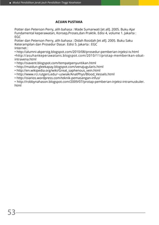53
Modul Pendidikan Jarak Jauh Pendidikan Tinggi Kesehatan
			 	 ACUAN PUSTAKA
Potter dan Peterson Perry, alih bahasa : Made Sumarwati [et all]. 2005. Buku Ajar
Fundamental keperawatan, Konsep,Proses,dan Praktik. Edisi 4, volume 1. Jakarta :
EGC
Potter dan Peterson Perry, alih bahasa : Didah Rosidah [et all]. 2005. Buku Saku
Keterampilan dan Prosedur Dasar. Edisi 5. Jakarta : EGC
Internet :
• http://alumni-akperstg.blogspot.com/2010/08/prosedur-pemberian-injeksi-iv.html
•http://asuhankeperawatans.blogspot.com/2010/11/protap-memberikan-obat-
intravena.html
• http://siavent.blogspot.com/tempatpenyuntikan.html
• http://maidun-gleekapay.blogspot.com/venajugularis.html
• http://en.wikipedia.org/wiki/Great_saphenous_vein.html
• http://www.rci.rutgers.edu/~uzwiak/AnatPhys/Blood_Vessels.html
• http://oiarios.wordpress.com/teknik-pemasangan-infus/
• http://robbynahason.blogspot.com/2009/07/protap-pemberian-injeksi-intramuskuler.
html
 