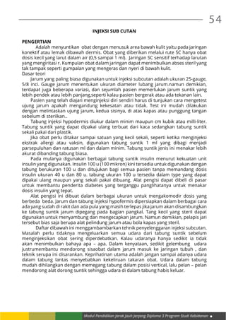 54
Modul Pendidikan Jarak Jauh Jenjang Diploma 3 Program Studi Kebidanan
INJEKSI SUB CUTAN
PENGERTIAN
	 Adalah menyuntikan obat dengan menusuk area bawah kulit yaitu pada jaringan
konektif atau lemak dibawah dermis. Obat yang diberikan melalui rute SC hanya obat
dosis kecil yang larut dalam air (0,5 sampai 1 ml). Jaringan SC sensitif terhadap larutan
yang mengiritasi r. Kumpulan obat dalam jaringan dapat menimbulkan abses steril yang
tak tampak seperti gumpalan yang mengeras dan nyeri di bawah kulit.
Dasar teori
Jarum yang paling biasa digunakan untuk injeksi subcutan adalah ukuran 25-gauge,
5/8 inci. Gauge jarum menentukan ukuran diameter lubang jarum.namun demikian,
terdapat juga beberapa variasi, dan sejumlah pasien memerlukan jarum suntik yang
lebih pendek atau lebih panjang,seperti kalau pasien bergerak atau ada tekanan lain.
Pasien yang telah diajari menginjeksi diri sendiri harus di tunjukan cara mengetest
ujung jarum apakah mengandung kekesatan atau tidak. Test ini mudah dilakukan
dengan melintaskan ujung jarum, kedua sisinya, di atas kapas atau punggung tangan
sebelum di sterilkan..
Tabung injeksi hypodermis diukur dalam minim maupun cm kubik atau milli-liter.
Tabung suntik yang dapat dipakai ulang terbuat dari kaca sedangkan tabung suntik
sekali pakai dari plastik.
Jika obat perlu ditakar sampai satuan yang kecil sekali, seperti ketika menginjeksi
ekstrak allergi atau vaksin, digunakan tabung suntik 1 ml yang dibagi menjadi
parsepuluhan dan ratusan ml dan dalam minim. Tabung suntik jenis ini menakar lebih
akurat dibanding tabung biasa.
Pada mulanya digunakan berbagai tabung suntik insulin menurut kekuatan unit
insulin yang digunakan. Insulin 100 u (100 mikron) kini tersedia untuk digunakan dengan
tabung berukuran 100 u dan ditujukan bagi semua pasien tanpa memandang dosis
insulin ukuran 40 u dan 80 u. tabung ukuran 100 u tersedia dalam type yang dapat
dipakai ulang maupun yang sekali pakai dibuang. Alat pengisi dapat dibeli di pasar
untuk membantu penderita diabetes yang terganggu panglihatanya untuk menakar
dosis insulin yang tepat.
Alat pengisi ini dibuat dalam berbagai ukuran untuk mengakomodir dosis yang
berbeda beda. Jarum dan tabung injeksi hypofermis dipersiapkan dalam berbagai cara
ada yang sudah di rakit dan ada pula yang masih terlepas jika jarum akan disambungkan
ke tabung suntik jarum dipegang pada bagian pangkal. Tang kecil yang steril dapat
digunakan untuk menyambung dan mengecapkan jarum. Namun demikian, pelapis jari
tersebut bias saja berupa alat pelindung jarum atau bola kapas yang steril.
	 Daftar dibawah ini menggambambarkan tehnik penyelenggaran injeksi subcutan.
Masalah perlu tidaknya mengeluarkan semua udara dari tabung suntik sebelum
menginjeksikan obat sering diperdebatkan. Kalau udaranya hanya sedikit ia tidak
akan menimbulkan bahaya apa – apa. Dalam kenyataan, sedikit gelembung udara
justrumembantu mendorong sisaobat dalam jarum masuk ke jaringan tubuh , dan
teknik serupa ini disarankan. Keprihatinan utama adalah jangan sampai adanya udara
dalam tabung lantas menyebabkan kekeliruan takaran obat. Udara dalam tabung
mudah dihilangkan dengan memegang tabung dalam posisi vertical, lalu pelan – pelan
mendorong alat dorong suntik sehingga udara di dalam tabung habis keluar.
 