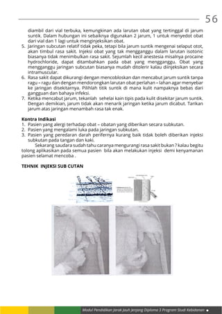 56
Modul Pendidikan Jarak Jauh Jenjang Diploma 3 Program Studi Kebidanan
diambil dari vial terbuka, kemungkinan ada larutan obat yang tertinggal di jarum
suntik. Dalam hubungan ini sebaiknya digunakan 2 jarum, 1 untuk menyedot obat
dari vial dan 1 lagi untuk menginjeksikan obat.
5.	 Jaringan subcutan relatif tidak peka, tetapi bila jarum suntik mengenai selaput otot,
akan timbul rasa sakit. Injeksi obat yang tak mengganggu dalam larutan isotonic
biasanya tidak menimbulkan rasa sakit. Sejumlah kecil anestesia misalnya procaine
hydrochloride, dapat ditambahkan pada obat yang mengganggu. Obat yang
mengganggu jaringan subcutan biasanya mudah ditolerir kalau diinjeksikan secara
intramuscular.
6.	 Rasa sakit dapat dikurangi dengan mencobloskan dan mencabut jarum suntik tanpa
ragu – ragu dan dengan mendorongkan larutan obat perlahan – lahan agar menyebar
ke jaringan disekitarnya. Pilihlah titik suntik di mana kulit nampaknya bebas dari
gangguan dan bahaya infeksi.
7.	 Ketika mencabut jarum, tekanlah sehelai kain tipis pada kulit disekitar jarum suntik.
Dengan demikian, jarum tidak akan menarik jaringan ketika jarum dicabut. Tarikan
jarum atas jaringan menambah rasa tak enak.
Kontra Indikasi
1.	 Pasien yang alergi terhadap obat – obatan yang diberikan secara subkutan.
2.	 Pasien yang mengalami luka pada jaringan subkutan.
3.	 Pasien yang peredaran darah perifernya kurang baik tidak boleh diberikan injeksi
subkutan pada tangan dan kaki.
	 Sekarang saudara sudah tahu caranya mengurangi rasa sakit bukan ? kalau begitu
tolong aplikasikan pada semua pasien bila akan melakukan injeksi demi kenyamanan
pasien selamat mencoba .
TEHNIK INJEKSI SUB CUTAN
 