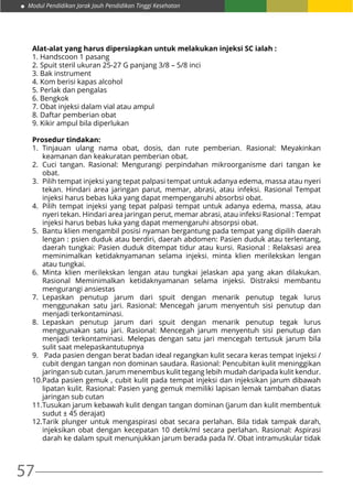 57
Modul Pendidikan Jarak Jauh Pendidikan Tinggi Kesehatan
Alat-alat yang harus dipersiapkan untuk melakukan injeksi SC ialah :
1. Handscoon 1 pasang
2. Spuit steril ukuran 25-27 G panjang 3/8 – 5/8 inci
3. Bak instrument
4. Kom berisi kapas alcohol
5. Perlak dan pengalas
6. Bengkok
7. Obat injeksi dalam vial atau ampul
8. Daftar pemberian obat
9. Kikir ampul bila diperlukan
Prosedur tindakan:
1.	Tinjauan ulang nama obat, dosis, dan rute pemberian. Rasional: Meyakinkan
keamanan dan keakuratan pemberian obat.
2.	Cuci tangan. Rasional: Mengurangi perpindahan mikroorganisme dari tangan ke
obat.
3.	 Pilih tempat injeksi yang tepat palpasi tempat untuk adanya edema, massa atau nyeri
tekan. Hindari area jaringan parut, memar, abrasi, atau infeksi. Rasional Tempat
injeksi harus bebas luka yang dapat mempengaruhi absorbsi obat.
4.	 Pilih tempat injeksi yang tepat palpasi tempat untuk adanya edema, massa, atau
nyeri tekan. Hindari area jaringan perut, memar abrasi, atau infeksi Rasional : Tempat
injeksi harus bebas luka yang dapat memengaruhi absorpsi obat.
5.	 Bantu klien mengambil posisi nyaman bergantung pada tempat yang dipilih daerah
lengan : psien duduk atau berdiri, daerah abdomen: Pasien duduk atau terlentang,
daerah tungkai: Pasien duduk ditempat tidur atau kursi. Rasional : Relaksasi area
meminimalkan ketidaknyamanan selama injeksi. minta klien merilekskan lengan
atau tungkai.
6.	Minta klien merilekskan lengan atau tungkai jelaskan apa yang akan dilakukan.
Rasional Meminimalkan ketidaknyamanan selama injeksi. Distraksi membantu
mengurangi ansiestas
7.	Lepaskan penutup jarum dari spuit dengan menarik penutup tegak lurus
menggunakan satu jari. Rasional: Mencegah jarum menyentuh sisi penutup dan
menjadi terkontaminasi.
8.	Lepaskan penutup jarum dari spuit dengan menarik penutup tegak lurus
menggunakan satu jari. Rasional: Mencegah jarum menyentuh sisi penutup dan
menjadi terkontaminasi. Melepas dengan satu jari mencegah tertusuk jarum bila
sulit saat melepaskantutupnya
9.	 Pada pasien dengan berat badan ideal regangkan kulit secara keras tempat injeksi /
cubit dengan tangan non dominan saudara. Rasional: Pencubitan kulit meninggikan
jaringan sub cutan. Jarum menembus kulit tegang lebih mudah daripada kulit kendur.
10.	Pada pasien gemuk , cubit kulit pada tempat injeksi dan injeksikan jarum dibawah
lipatan kulit. Rasional: Pasien yang gemuk memiliki lapisan lemak tambahan diatas
jaringan sub cutan
11.	Tusukan jarum kebawah kulit dengan tangan dominan (jarum dan kulit membentuk
sudut ± 45 derajat)
12.	Tarik plunger untuk mengaspirasi obat secara perlahan. Bila tidak tampak darah,
injeksikan obat dengan kecepatan 10 detik/ml secara perlahan. Rasional: Aspirasi
darah ke dalam spuit menunjukkan jarum berada pada IV. Obat intramuskular tidak
 