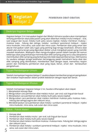 5
Modul Pendidikan Jarak Jauh Pendidikan Tinggi Kesehatan
Kegiatan
Belajar 2
PEMBERIAN OBAT-OBATAN
Kegiatan belajar 2 ini merupakan bagian dari Modul I dimana saudara akan mempelajari
tentang pemberian obat pada pasein yang akan diberikan melalui mulut meliputi : oral,
sub lungual dan bucal, melalui kulit yaitu secara topikal, melalui membran mukosa :
mukosa mata . hidung dan telinga, melalui suntikan/ parenteral meliputi : injeksi
intra muskuler, intra vena, sub cutan dan intra cutan. Pemberian obat yang aman dan
akurat merupakan salah satu tugas yang penting bagi tenaga kesehatan, dimana obat
adalah alat utama terapi yang digunakan dokter untuk mengobati pasien yang memiliki
masalah kesehatan. Walaupun obat menguntungkan pasien dalam banyak hal namun
beberapa obat yang berbahaya menimbulkan efek samping yang serius atau berpotensi
menimbulkan efek samping yang berbahaya bila tidak tepat pemberiannya. Oleh karena
itu saudara sebagai tenaga kesehatan bertanggung jawab memahami kerja obat dan
efek samping yang ditimbulkan, memberikan obat dengan tepat, memantau respon
pasien dan membantu pemberian obat yang tepat, benar, aman dan berdasarkan
pengetahuan.
Setelahmempelajarikegiatanbelajar2 saudaradapatmemberikanprogrampengobatan
dan tindakan keperawatan dalam praktik kebidanan dengan tepat dan benar.
Setelah mempelajari kegiatan belajar 2 ini, Saudara diharapkan akan dapat:
1. Menjelaskan konsep obat
2. Menguraikan cara pemberian obat melalui mulut : per oral, sub lingual dan bucal
3. Menjelaskan cara pemberian obat melalui kulit yaitu secara topikal
4. Menguraikan cara pemberian obat melalui membran mukosa yaitu mukosa mata .
hidung dan telinga,vagina dan rektum/ anus.
5. Mendeskripsikan cara pemberian obat melalui suntikan/ parenteral meliputi : injeksi
intra muskuler, intra vena, sub cutan dan intra cutan
1.	 Konsep obat
2.	 Pemberian obat melalui mulut : per oral, sub lingual dan bucal
3.	 Pemberian obat melalui kulit yaitu secara topikal
4.	 Pemberian obat melalui membran mukosa : mukosa mata . hidung dan telinga,vagina
dan rektum/ anus.
5. 	Pemberian obat melalui suntikan/ parenteral meliputi : injeksi intra muskuler, intra
vena, sub cutan dan intra cutan.
Tujuan Pembelajaran Umum
Pokok - Pokok Materi
Tujuan Pembelajaran Khusus
Deskripsi Kegiatan Belajar
 
