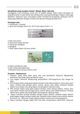 60
Modul Pendidikan Jarak Jauh Jenjang Diploma 3 Program Studi Kebidanan
Komplikasi yang mungkin timbul : Allergi, Abses, Necrotis,
Keunggulan rute intracutan untuk test ini adalah bahwa reaksi tubuh terhadap zat
yang disuntikan mudah dilihat dan berdasarkan studi perbandingan, tingkat reaksi juga
diketahui. Vaksinasi cacar merupakan injeksi intradermal terapeutik, walaupun hal ini
dapat juga dilakukan dengan tusukan dan goresan berganda pada kulit.
Persiapan alat :
1. Handscoon 1 pasang
2. Spuit steril dengan jarum no. 25-27 atau spuit insulin 1 cc
3. Bak instrument
4. Kom berisi kapas alcohol
5. Perlak dan pengalas
6. Bengkok
7. Obat injeksi dalam vial atau ampul
8. Daftar pemberian obat
9. Kikir ampul bila diperlukan
10 Waskom berisi larutan chlorin 0,5%
Prosedur Pelaksanaan
1.	Tinjauan ulang nama obat, dosis, dan rute pemberian. Rasional: Meyakinkan
keamanan dan keakuratan pemberian obat.
2.	Cuci tangan. Rasional: Mengurangi perpindahan mikroorganisme dari tangan ke
obat.
3.	 Pilih tempat injeksi yang tepat palpasi tempat untuk adanya edema, massa atau nyeri
tekan. Hindari area jaringan parut, memar, abrasi, atau infeksi. Rasional Tempat
injeksi harus bebas luka yang dapat mempengaruhi absorbsi obat.
4.	 Pilih tempat injeksi yang tepat palpasi tempat untuk adanya edema, massa, atau
nyeri tekan. Hindari area jaringan perut, memar abrasi, atau infeksi Rasional : Tempat
injeksi harus bebas luka yang dapat memengaruhi absorpsi obat.
5.	 Hapus hamakan tempat tersebut dengan kapas alkohol. Letakkan kapas alkohol
pada bagian tengah tempat injeksi dan rotasikan keluar dalam area sirkulasi selama
kira-kira 5 cm. Rasional: Fungsi alkohol adalah membunuh mikroorganisme.
6.	 Hapus hamakan dengan kapas DDT bila akan menyuntikan vaksin BCG. Rasional:
 