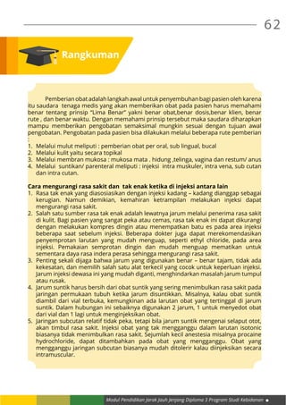 62
Modul Pendidikan Jarak Jauh Jenjang Diploma 3 Program Studi Kebidanan
Rangkuman
	 Pemberian obat adalah langkah awal untuk penyembuhan bagi pasien oleh karena
itu saudara tenaga medis yang akan memberikan obat pada pasien harus memahami
benar tentang prinsip “Lima Benar” yakni benar obat,benar dosis,benar klien, benar
rute , dan benar waktu. Dengan memahami prinsip tersebut maka saudara diharapkan
mampu memberikan pengobatan semaksimal mungkin sesuai dengan tujuan awal
pengobatan. Pengobatan pada pasien bisa dilakukan melalui beberapa rute pemberian
:
1.	 Melalui mulut meliputi : pemberian obat per oral, sub lingual, bucal
2.	 Melalui kulit yaitu secara topikal
3.	 Melalui membran mukosa : mukosa mata . hidung ,telinga, vagina dan restum/ anus
4.	 Melalui suntikan/ parenteral meliputi : injeksi intra muskuler, intra vena, sub cutan
dan intra cutan.
Cara mengurangi rasa sakit dan tak enak ketika di injeksi antara lain
1.	 Rasa tak enak yang diasosiasikan dengan injeksi kadang – kadang dianggap sebagai
kerugian. Namun demikian, kemahiran ketrampilan melakukan injeksi dapat
mengurangi rasa sakit.
2.	 Salah satu sumber rasa tak enak adalah lewatnya jarum melalui penerima rasa sakit
di kulit. Bagi pasien yang sangat peka atau cemas, rasa tak enak ini dapat dikurangi
dengan melakukan kompres dingin atau menempatkan batu es pada area injeksi
beberapa saat sebelum injeksi. Beberapa dokter juga dapat merekomendasikan
penyemprotan larutan yang mudah menguap, seperti ethyl chloride, pada area
injeksi. Pemakaian semprotan dingin dan mudah menguap mematikan untuk
sementara daya rasa indera perasa sehingga mengurangi rasa sakit.
3.	 Penting sekali dijaga bahwa jarum yang digunakan benar – benar tajam, tidak ada
kekesatan, dan memilih salah satu alat terkecil yang cocok untuk keperluan injeksi.
Jarum injeksi dewasa ini yang mudah diganti, menghindarkan masalah jarum tumpul
atau rusak.
4.	 Jarum suntik harus bersih dari obat suntik yang sering menimbulkan rasa sakit pada
jaringan permukaan tubuh ketika jarum disuntikkan. Misalnya, kalau obat suntik
diambil dari vial terbuka, kemungkinan ada larutan obat yang tertinggal di jarum
suntik. Dalam hubungan ini sebaiknya digunakan 2 jarum, 1 untuk menyedot obat
dari vial dan 1 lagi untuk menginjeksikan obat.
5.	 Jaringan subcutan relatif tidak peka, tetapi bila jarum suntik mengenai selaput otot,
akan timbul rasa sakit. Injeksi obat yang tak mengganggu dalam larutan isotonic
biasanya tidak menimbulkan rasa sakit. Sejumlah kecil anestesia misalnya procaine
hydrochloride, dapat ditambahkan pada obat yang mengganggu. Obat yang
mengganggu jaringan subcutan biasanya mudah ditolerir kalau diinjeksikan secara
intramuscular.
 