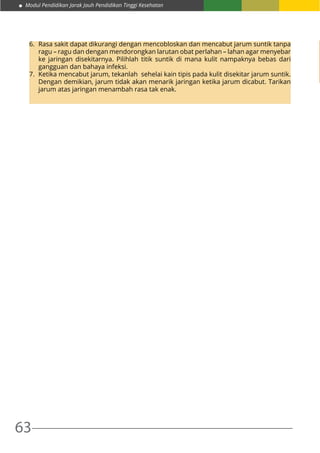 63
Modul Pendidikan Jarak Jauh Pendidikan Tinggi Kesehatan
6.	 Rasa sakit dapat dikurangi dengan mencobloskan dan mencabut jarum suntik tanpa
ragu – ragu dan dengan mendorongkan larutan obat perlahan – lahan agar menyebar
ke jaringan disekitarnya. Pilihlah titik suntik di mana kulit nampaknya bebas dari
gangguan dan bahaya infeksi.
7.	 Ketika mencabut jarum, tekanlah sehelai kain tipis pada kulit disekitar jarum suntik.
Dengan demikian, jarum tidak akan menarik jaringan ketika jarum dicabut. Tarikan
jarum atas jaringan menambah rasa tak enak.
 