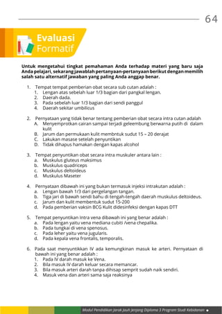 64
Modul Pendidikan Jarak Jauh Jenjang Diploma 3 Program Studi Kebidanan
Evaluasi
Formatif
Untuk mengetahui tingkat pemahaman Anda terhadap materi yang baru saja
Anda pelajari, sekarang jawablah pertanyaan-pertanyaan berikut dengan memilih
salah satu alternatif jawaban yang paling Anda anggap benar.
1. 	 Tempat tempat pemberian obat secara sub cutan adalah :
1.	 Lengan atas sebelah luar 1/3 bagian dari pangkal lengan.
2.	 Daerah dada.
3.	 Pada sebelah luar 1/3 bagian dari sendi panggul
4.	 Daerah sekitar umbilicus
2. 	 Pernyataan yang tidak benar tentang pemberian obat secara intra cutan adalah
A.	 Menyemprotkan cairan sampai terjadi geleembung berwarna putih di dalam
kulit
B.	 Jarum dan permukaan kulit membntuk sudut 15 – 20 derajat
C.	 Lakukan masase setelah penyuntikan
D.	 Tidak dihapus hamakan dengan kapas alcohol
3. 	 Tempat penyuntikan obat secara intra muskuler antara lain :
a.	 Muskulus gluteus maksimus
b.	 Muskulus quadriceps
c.	 Muskulus deltoideus
d.	 Muskulus Maseter
4. 	 Pernyataan dibawah ini yang bukan termasuk injeksi intrakutan adalah :
a.	 Lengan bawah 1/3 dari pergelangan tangan.
b.	 Tiga jari di bawah sendi bahu di tengah-tengah daerah muskulus deltoideus.
c.	 Jarum dan kulit membentuk sudut 15-200
d.	 Pada pemberian vaksin BCG Kulit didesinfeksi dengan kapas DTT
5.	 Tempat penyuntikan Intra vena dibawah ini yang benar adalah :
a.	 Pada lengan yaitu vena mediana cubiti /vena chepalika.
b.	 Pada tungkai di vena spenosus.
c.	 Pada leher yaitu vena jugularis.
d.	 Pada kepala vena frontalis, temporalis.
6. Pada saat menyuntikkan IV ada kemungkinan masuk ke arteri. Pernyataan di
bawah ini yang benar adalah :
1.	 Pada IV darah masuk ke Vena.
2.	 Bila masuk IV darah keluar secara memancar.
3.	 Bila masuk arteri darah tanpa dihisap semprit sudah naik sendiri.
4.	 Masuk vena dan arteri sama saja reaksinya
 
