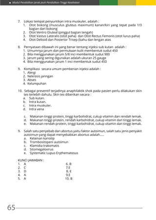 65
Modul Pendidikan Jarak Jauh Pendidikan Tinggi Kesehatan
7.	 Lokasi tempat penyuntikan intra muskuler, adalah :
1.	 Otot bokong (musculus gluteus maximum) kanan/kiri yang tepat pada 1/3
bagian dari bokong
2.	 Otot Ventro Gluteal (pinggul bagian tengah)
3.	 Otot Vastus Lateralis (otot paha) dan Otot Rectus Femonis (otot lurus paha)
4.	 Otot Deltoid dan Posterior Trisep (bahu dan lengan atas
8. 	 Pernyataan dibawah ini yang benar tentang injeksi sub kutan adalah :
1. Umumnya jarum dan permukaan kulit membentuk sudut 450
2. Bila menggunakan jarum 5/8 inci membentuk sudut 900
3. Jarum yang sering digunakan adalah ukuran 25 gauge
4. Bila menggunakan jarum 1 inci membentuk sudut 450
9. 	 Komplikasi secara umum pemberian injeksi adalah :
1. Alergi
2. Nekrosis jaringan
3. Abses
4. Kelumpuhan
10. Sebagai preventif terjadinya anaphilaktik shok pada pasien perlu dilakukan skin
tes terlebih dahulu. Skin tes diberikan secara :
a.	 Sub kutan.
b.	 Intra kutan.
c.	 Intra muskuler.
d.	 Intra vena
c.	 Makanan tinggi protein, tinggi karbohidrat, cukup vitamin dan rendah lemak.
d.	 Makanan tinggi protein, rendah karbohidrat, cukup vitamin dan tinggi lemak.
e.	 Makanan rendah protein, tinggi karbohidrat, cukup vitamin dan tinggi lemak.
9.	 Salah satu penyebab dari abortus yaitu faktor autoimun, salah satu jenis penyakit
autoimun yang dapat menyebabkan abortus adalah…..
a.	 Kelainan kariotip
b.	 Trombositopeni autoimun
c.	 Klamidia trakomatis
d.	Sitomegalovirus
e.	 Systematic Lupus Erythematosus
KUNCI JAWABAN :
1.	 A 6. B
2.	 C 7.E
3.	 D 8. E
4.	 A 9.E
5.	 A 10. B
 