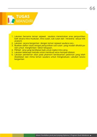 66
Modul Pendidikan Jarak Jauh Jenjang Diploma 3 Program Studi Kebidanan
TUGAS
MANDIRI
1.	Lakukan bersama teman sejawat saudara menentukan area penyuntikan
baik secara intra muskular, intra cutan, sub cutan dan intravena sesuai titik
anatomi
2.	 Lakukan secara bergantian dengan teman sejawat saudara cara .
3.	 Buatkan daftar rotasi tempat penyuntikan sub cutan yang mudah dihafal pa-
sien untuk menghindari faktor kelupaan.
4.	 Pilihlah vena yang berdilatasi baik untuk injeksi intra vena.
5.	 Lakukan beberapa metode untuk membuat vena memjadi dilatasi.
6.	Lakukan pemberian obat pada phantom berdasarkan pedoman yang telah
disediakan dan minta teman saudara untuk mengevaluasi. Lakukan secara
bergantian
 