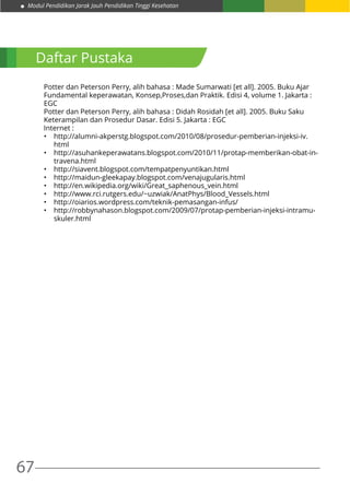 67
Modul Pendidikan Jarak Jauh Pendidikan Tinggi Kesehatan
Potter dan Peterson Perry, alih bahasa : Made Sumarwati [et all]. 2005. Buku Ajar
Fundamental keperawatan, Konsep,Proses,dan Praktik. Edisi 4, volume 1. Jakarta :
EGC
Potter dan Peterson Perry, alih bahasa : Didah Rosidah [et all]. 2005. Buku Saku
Keterampilan dan Prosedur Dasar. Edisi 5. Jakarta : EGC
Internet :
•	 http://alumni-akperstg.blogspot.com/2010/08/prosedur-pemberian-injeksi-iv.
html
•	 http://asuhankeperawatans.blogspot.com/2010/11/protap-memberikan-obat-in-
travena.html
•	 http://siavent.blogspot.com/tempatpenyuntikan.html
•	 http://maidun-gleekapay.blogspot.com/venajugularis.html
•	 http://en.wikipedia.org/wiki/Great_saphenous_vein.html
•	 http://www.rci.rutgers.edu/~uzwiak/AnatPhys/Blood_Vessels.html
•	 http://oiarios.wordpress.com/teknik-pemasangan-infus/
•	 http://robbynahason.blogspot.com/2009/07/protap-pemberian-injeksi-intramu-
skuler.html
Daftar Pustaka
 