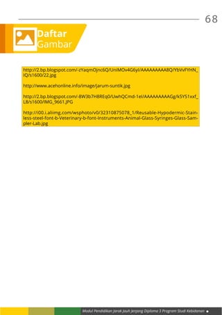 68
Modul Pendidikan Jarak Jauh Jenjang Diploma 3 Program Studi Kebidanan
Daftar
Gambar
http://2.bp.blogspot.com/-zYaqmOjnc6Q/UniMOv4G6yI/AAAAAAAAA8Q/YbVvFYHN_
IQ/s1600/22.jpg
http://www.acehonline.info/image/jarum-suntik.jpg
http://2.bp.blogspot.com/-8W3b7H8REq0/UwhQCmd-1eI/AAAAAAAAAGg/k5Y51xxf_
L8/s1600/IMG_9661.JPG
http://i00.i.aliimg.com/wsphoto/v0/32310875078_1/Reusable-Hypodermic-Stain-
less-steel-font-b-Veterinary-b-font-Instruments-Animal-Glass-Syringes-Glass-Sam-
pler-Lab.jpg
 