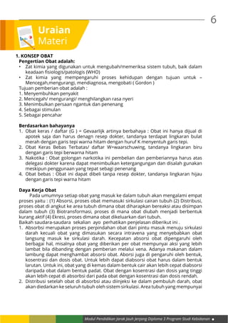 6
Modul Pendidikan Jarak Jauh Jenjang Diploma 3 Program Studi Kebidanan
Uraian
Materi
1. KONSEP OBAT
Pengertian Obat adalah:
•	 Zat kimia yang digunakan untuk mengubah/memeriksa sistem tubuh, baik dalam
keadaan fisiologis/patologis (WHO)
•	 Zat kimia yang mempengaruhi proses kehidupan dengan tujuan untuk –
Mencegah,mengurangi, mendiagnosa, mengobati ( Gordon )
Tujuan pemberian obat adalah :
1. Menyembuhkan penyakit
2. Mencegah/ mengurangi/ menghilangkan rasa nyeri
3. Menimbulkan persaan ngantuk dan penenang
4. Sebagai stimulan
5. Sebagai pencahar
Berdasarkan bahayanya
1.	 Obat keras / daftar (G ) = Gevaarlijk artinya berbahaya : Obat ini hanya dijual di
apotek saja dan harus denagn resep dokter, tandanya terdapat lingkaran bulat
merah dengan garis tepi warna hitam dengan huruf K menyentuh garis tepi.
2.	Obat Keras Bebas Terbatas/ daftar W=waarschuwing, tandanya lingkaran biru
dengan garis tepi berwarna hitam
3.	 Nakotika : Obat golongan narkotika ini pembelian dan pemberiannya harus atas
delegasi dokter karena dapat menimbulkan ketergangungan dan disalah gunakan
meskipun penggunaan yang tepat sebagi penenang
4.	 Obat bebas : Obat ini dapat dibeli tanpa resep dokter, tandanya lingkaran hijau
dengan garis tepi warna hitam
Daya Kerja Obat
	 Pada umumnya setiap obat yang masuk ke dalam tubuh akan mengalami empat
proses yaitu : (1) Absorsi, proses obat memasuki sirkulasi cairan tubuh (2) Distribusi,
proses obat di angkut ke area tubuh dimana obat diharapkan bereaksi atau disimpan
dalam tubuh (3) Biotransformasi, proses di mana obat diubah menjadi berbentuk
kurang aktif (4) Ekresi, proses dimana obat dikeluarkan dari tubuh.
Baikah saudara-saudara sekalian ayo perhatikan penjelasan diberikut ini .
1.	 Absorbsi merupakan proses perpindahan obat dari pintu masuk menuju sirkulasi
darah kecuali obat yang dimasukan secara intravena yang menyebabkan obat
langsung masuk ke sirkulasi darah. Kecepatan absorsi obat dipengaruhi oleh
berbagai hal, misalnya obat yang diberikan per obat mempunyai aksi yang lebih
lambat bila dibanding dengan pemberian melalui vena. Adanya makanan dalam
lambung dapat menghambat absorsi obat. Aborsi juga di pengaruhi oleh bentuk,
kosentrasi dan dosis obat. Untuk lebih dapat diabsorsi obat harus dalam bentuk
larutan. Untuk ini, obat yang di kemas dalam bentuk cair akan lebih cepat diabsorsi
daripada obat dalam bentuk padat. Obat dengan kosentrasi dan dosis yang tinggi
akan lebih cepat di absorbsi dari pada obat dengan kosentrasi dan dosis rendah.
2.	 Distribusi setelah obat di absorbsi atau diinjeksi ke dalam pembuluh darah, obat
akan diedarkan ke seluruh tubuh oleh sistem sirkulasi. Area tubuh yang mempunyai
 