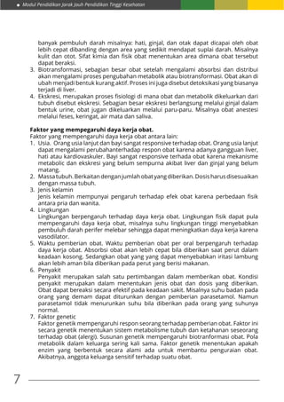 7
Modul Pendidikan Jarak Jauh Pendidikan Tinggi Kesehatan
banyak pembuluh darah misalnya: hati, ginjal, dan otak dapat dicapai oleh obat
lebih cepat dibanding dengan area yang sedikit mendapat suplai darah. Misalnya
kulit dan otot. Sifat kimia dan fisik obat menentukan area dimana obat tersebut
dapat beraksi.
3.	Biotransformasi, sebagian besar obat setelah mengalami absorbsi dan distribui
akan mengalami proses pengubahan metabolik atau biotransformasi. Obat akan di
ubah menjadi bentuk kurang aktif. Proses ini juga disebut detoksikasi yang biasanya
terjadi di liver.
4.	 Ekskresi, merupakan proses fisiologi di mana obat dan metabolik dikeluarkan dari
tubuh disebut ekskresi. Sebagian besar ekskresi berlangsung melalui ginjal dalam
bentuk urine, obat jugan dikeluarkan melalui paru-paru. Misalnya obat anestesi
melalui feses, keringat, air mata dan saliva.
Faktor yang mempegaruhi daya kerja obat.
Faktor yang mempengaruhi daya kerja obat antara lain:
1.	 Usia. Orang usia lanjut dan bayi sangat responsive terhadap obat. Orang usia lanjut
dapat mengalami perubahanterhadap respon obat karena adanya gangguan liver,
hati atau kardiovaskuler. Bayi sangat responsive terhada obat karena mekanisme
metabolic dan ekskresi yang belum sempurna akibat liver dan ginjal yang belum
matang.
2.	 Massatubuh.Berkaitandenganjumlahobatyangdiberikan.Dosisharusdisesuaikan
dengan massa tubuh.
3.	 Jenis kelamin
	 Jenis kelamin mempunyai pengaruh terhadap efek obat karena perbedaan fisik
antara pria dan wanita.
4.	Lingkungan
	 Lingkungan berpengaruh terhadap daya kerja obat. Lingkungan fisik dapat pula
mempengaruhi daya kerja obat, misalnya suhu lingkungan tinggi menyebabkan
pembuluh darah perifer melebar sehingga dapat meningkatkan daya kerja karena
vasodilator.
5.	Waktu pemberian obat. Waktu pemberian obat per oral berpengaruh terhadap
daya kerja obat. Absorbsi obat akan lebih cepat bila diberikan saat perut dalam
keadaan kosong. Sedangkan obat yang yang dapat menyebabkan iritasi lambung
akan lebih aman bila diberikan pada perut yang berisi makanan.
6.	Penyakit
	 Penyakit merupakan salah satu pertimbangan dalam memberikan obat. Kondisi
penyakit merupakan dalam menentukan jenis obat dan dosis yang diberikan.
Obat dapat bereaksi secara efektif pada keadaan sakit. Misalnya suhu badan pada
orang yang demam dapat diturunkan dengan pemberian parasetamol. Namun
parasetamol tidak menurunkan suhu bila diberikan pada orang yang suhunya
normal.
7.	 Faktor genetic
	 Faktor genetik mempengaruhi respon seorang terhadap pemberian obat. Faktor ini
secara genetik menentukan sistem metabolisme tubuh dan ketahanan seseorang
terhadap obat (alergi). Susunan genetik mempengaruhi biotranformasi obat. Pola
metabolik dalam keluarga sering kali sama. Faktor genetik menentukan apakah
enzim yang berbentuk secara alami ada untuk membantu penguraian obat.
Akibatnya, anggota keluarga sensitif terhadap suatu obat.
 