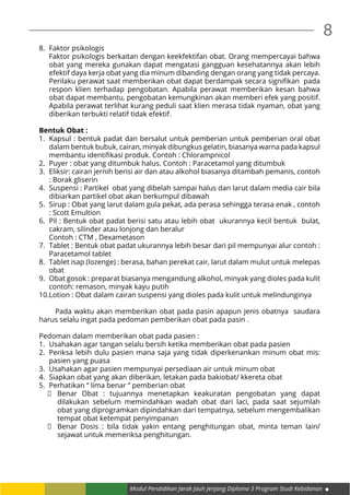 8
Modul Pendidikan Jarak Jauh Jenjang Diploma 3 Program Studi Kebidanan
8.	 Faktor psikologis
	 Faktor psikologis berkaitan dengan keekfektifan obat. Orang mempercayai bahwa
obat yang mereka gunakan dapat mengatasi gangguan kesehatannya akan lebih
efektif daya kerja obat yang dia minum dibanding dengan orang yang tidak percaya.
Perilaku perawat saat memberikan obat dapat berdampak secara signifikan  pada
respon klien terhadap pengobatan. Apabila perawat memberikan kesan bahwa
obat dapat membantu, pengobatan kemungkinan akan memberi efek yang positif.
Apabila perawat terlihat kurang peduli saat klien merasa tidak nyaman, obat yang
diberikan terbukti relatif tidak efektif.
Bentuk Obat :
1.	 Kapsul : bentuk padat dan bersalut untuk pemberian untuk pemberian oral obat
dalam bentuk bubuk, cairan, minyak dibungkus gelatin, biasanya warna pada kapsul
membantu identifikasi produk. Contoh : Chlorampnicol
2.	 Puyer : obat yang ditumbuk halus. Contoh : Paracetamol yang ditumbuk
3.	 Eliksir: cairan jernih berisi air dan atau alkohol biasanya ditambah pemanis, contoh
: Borak gliserin
4.	 Suspensi : Partikel obat yang dibelah sampai halus dan larut dalam media cair bila
dibiarkan partikel obat akan berkumpul dibawah
5.	 Sirup : Obat yang larut dalam gula pekat, ada perasa sehingga terasa enak , contoh
: Scott Emultion
6.	 Pil : Bentuk obat padat berisi satu atau lebih obat ukurannya kecil bentuk bulat,
cakram, silinder atau lonjong dan beralur
	 Contoh : CTM , Dexametason
7.	 Tablet : Bentuk obat padat ukurannya lebih besar dari pil mempunyai alur contoh :
Paracetamol tablet
8.	 Tablet isap (lozenge) : berasa, bahan perekat cair, larut dalam mulut untuk melepas
obat
9.	 Obat gosok : preparat biasanya mengandung alkohol, minyak yang dioles pada kulit
contoh: remason, minyak kayu putih
10.	Lotion : Obat dalam cairan suspensi yang dioles pada kulit untuk melindunginya
	 Pada waktu akan memberikan obat pada pasin apapun jenis obatnya saudara
harus selalu ingat pada pedoman pemberikan obat pada pasin .
Pedoman dalam memberikan obat pada pasien :
1.	 Usahakan agar tangan selalu bersih ketika memberikan obat pada pasien
2.	 Periksa lebih dulu pasien mana saja yang tidak diperkenankan minum obat mis:
pasien yang puasa
3.	 Usahakan agar pasien mempunyai persediaan air untuk minum obat
4.	 Siapkan obat yang akan diberikan, letakan pada bakiobat/ kkereta obat
5.	 Perhatikan “ lima benar “ pemberian obat
	 Benar Obat : tujuannya menetapkan keakuratan pengobatan yang dapat
dilakukan sebelum memindahkan wadah obat dari laci, pada saat sejumlah
obat yang diprogramkan dipindahkan dari tempatnya, sebelum mengembalikan
tempat obat ketempat penyimpanan
	 Benar Dosis : bila tidak yakin entang penghitungan obat, minta teman lain/
sejawat untuk memeriksa penghitungan.
 