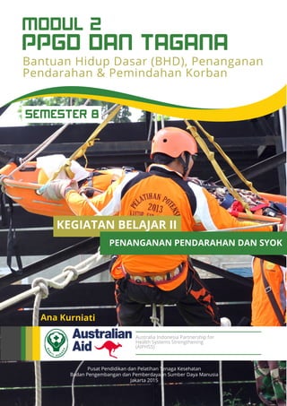 Pusat Pendidikan dan Pelatihan Tenaga Kesehatan
Badan Pengembangan dan Pemberdayaan Sumber Daya Manusia
Jakarta 2015
Ana Kurniati
Australia Indonesia Partnership for
Health Systems Strengthening
(AIPHSS)
KEGIATAN BELAJAR II
PENANGANAN PENDARAHAN DAN SYOK
Bantuan Hidup Dasar (BHD), Penanganan
Pendarahan & Pemindahan Korban
PPGD DAN TAGANA
MODUL 2
SEMESTER 8
 