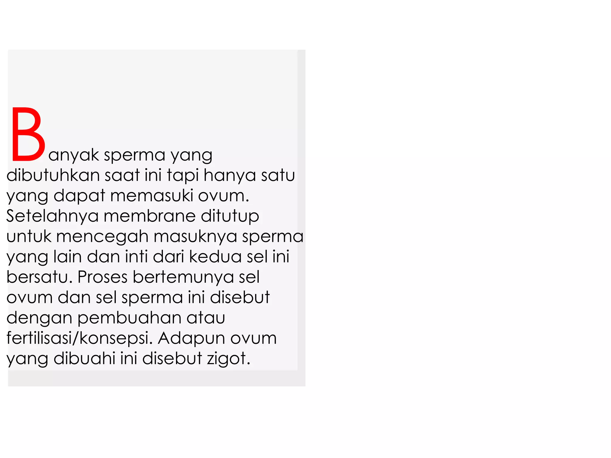 anyak sperma yang
dibutuhkan saat ini tapi hanya satu
yang dapat memasuki ovum.
Setelahnya membrane ditutup
untuk mencegah masuknya sperma
yang lain dan inti dari kedua sel ini
bersatu. Proses bertemunya sel
ovum dan sel sperma ini disebut
dengan pembuahan atau
fertilisasi/konsepsi. Adapun ovum
yang dibuahi ini disebut zigot.
B
 