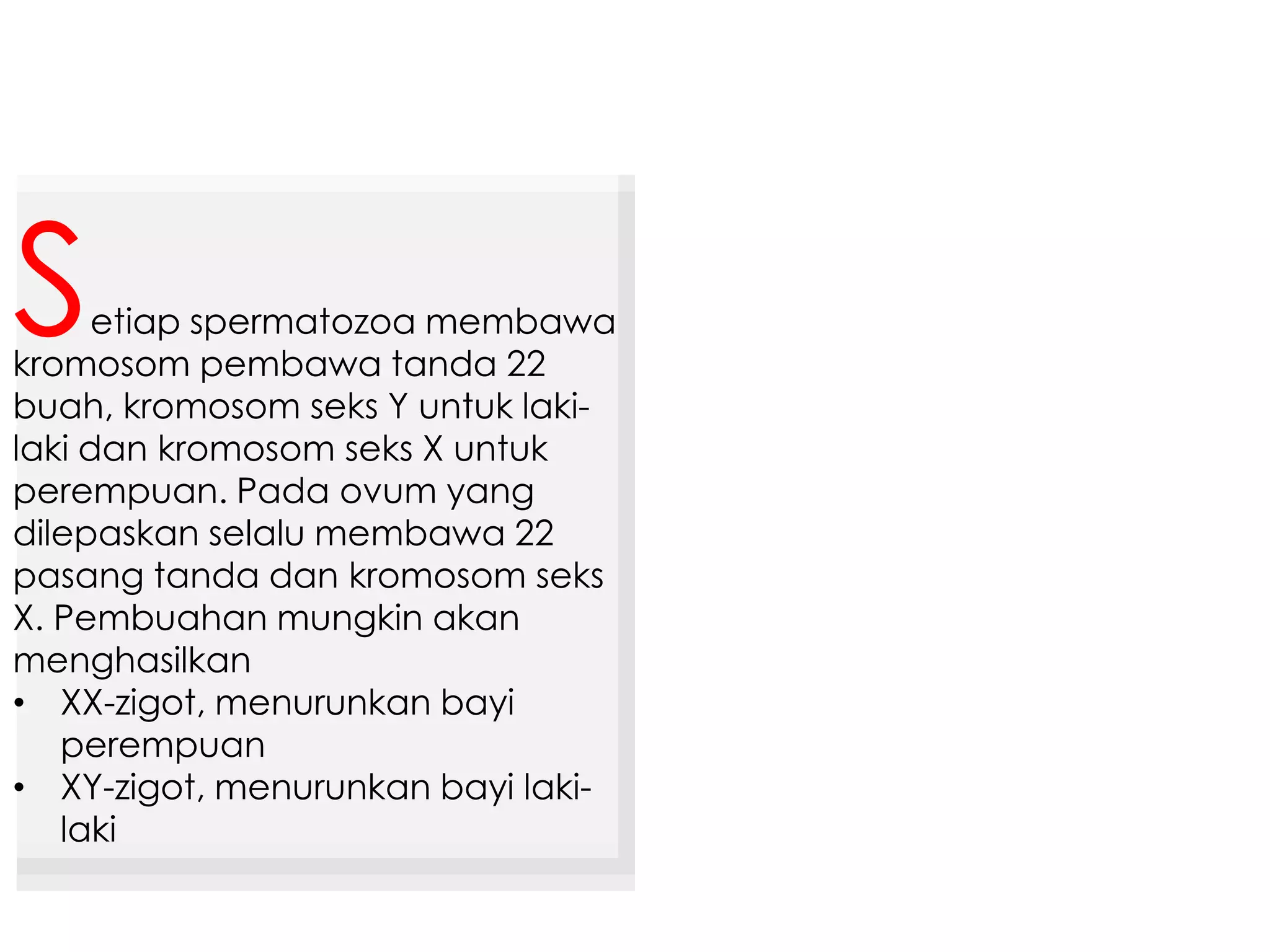 etiap spermatozoa membawa
kromosom pembawa tanda 22
buah, kromosom seks Y untuk laki-
laki dan kromosom seks X untuk
perempuan. Pada ovum yang
dilepaskan selalu membawa 22
pasang tanda dan kromosom seks
X. Pembuahan mungkin akan
menghasilkan
• XX-zigot, menurunkan bayi
perempuan
• XY-zigot, menurunkan bayi laki-
laki
S
 