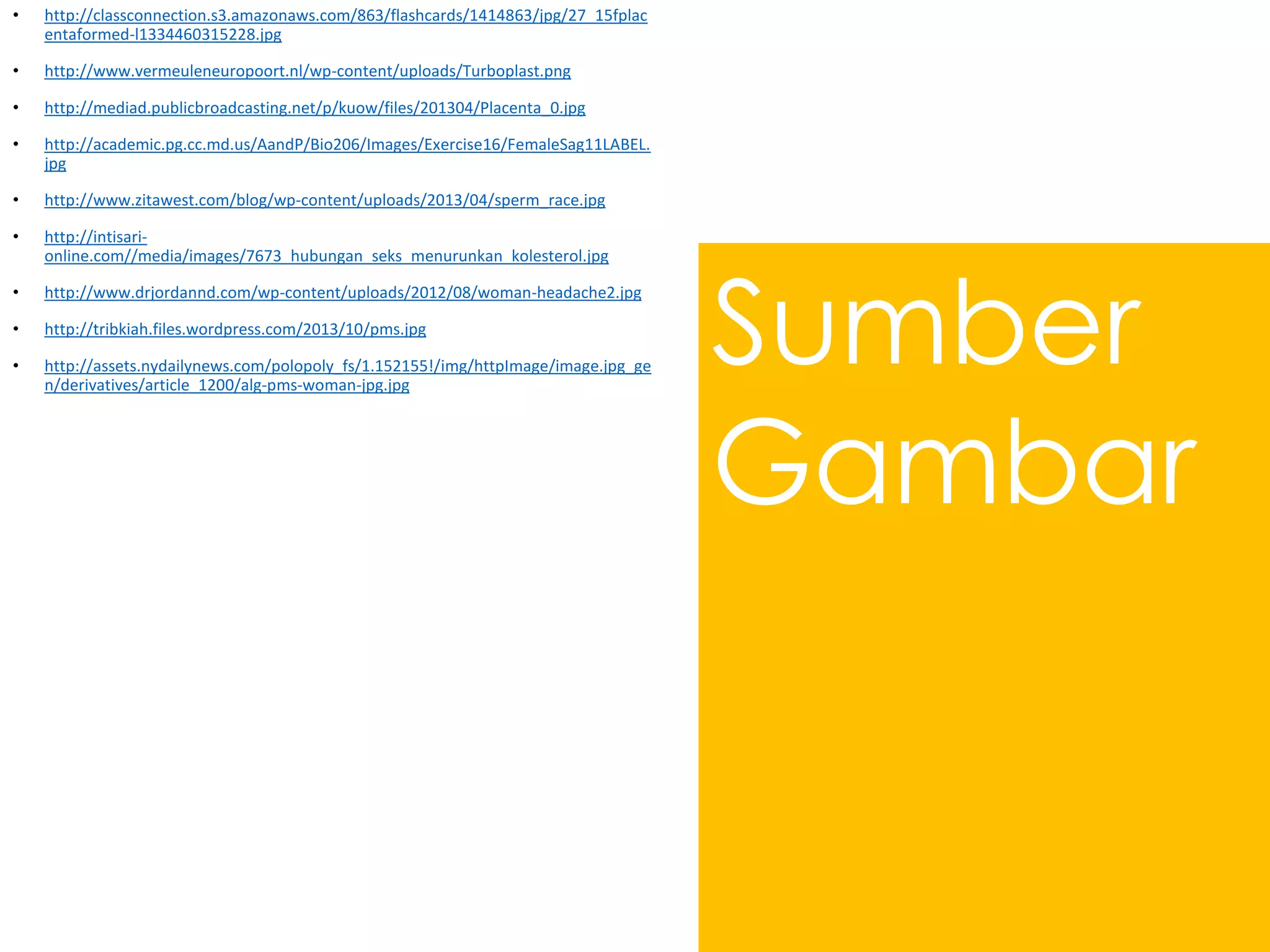 Sumber
Gambar
• http://classconnection.s3.amazonaws.com/863/flashcards/1414863/jpg/27_15fplac
entaformed-l1334460315228.jpg
• http://www.vermeuleneuropoort.nl/wp-content/uploads/Turboplast.png
• http://mediad.publicbroadcasting.net/p/kuow/files/201304/Placenta_0.jpg
• http://academic.pg.cc.md.us/AandP/Bio206/Images/Exercise16/FemaleSag11LABEL.
jpg
• http://www.zitawest.com/blog/wp-content/uploads/2013/04/sperm_race.jpg
• http://intisari-
online.com//media/images/7673_hubungan_seks_menurunkan_kolesterol.jpg
• http://www.drjordannd.com/wp-content/uploads/2012/08/woman-headache2.jpg
• http://tribkiah.files.wordpress.com/2013/10/pms.jpg
• http://assets.nydailynews.com/polopoly_fs/1.152155!/img/httpImage/image.jpg_ge
n/derivatives/article_1200/alg-pms-woman-jpg.jpg
 