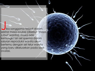 ika sanggama terjadi dalam
sekitar masa ovulasi (disebut "masa
subur" wanita), maka ada
kemungkinan sel sperma dalam
saluran reproduksi wanita akan
bertemu dengan sel telur wanita
yang baru dikeluarkan pada saat
ovulasi.
J
 