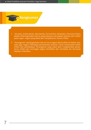 Modul Pendidikan Jarak Jauh Pendidikan Tinggi Kesehatan
7
Rangkuman
1.	 Servisitis, Endometritis, Miometritis, Perimetritis, Adneksitis, Peritonitis Pelvis
adalah infeksi genitalia interna yang biasanya merupakan lanjutan dari infeksi
pada organ –organ yang dekat dan menjadi pintu masuk infeksi.
2.	 Penanganan radang genitalia interna harus segera dikonsulkan ke dokter spe-
sialis agar segera mendapat pemeriksaan lanjutan untuk menentukan lokasi
infeksi dan penyebabya. Penanganan yang cepat akan menghambat penye-
baran infeksi dan mencegah angka morbiditas dan mortalitas ibu termasuk
kejadian infertilitas.
 
