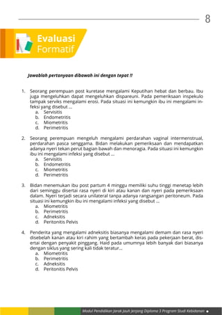 Modul Pendidikan Jarak Jauh Jenjang Diploma 3 Program Studi Kebidanan
8
Evaluasi
Formatif
Jawablah pertanyaan dibawah ini dengan tepat !!
1.	 Seorang perempuan post kuretase mengalami Keputihan hebat dan berbau. Ibu
juga mengeluhkan dapat mengeluhkan dispareuni. Pada pemeriksaan inspekulo
tampak serviks mengalami erosi. Pada situasi ini kemungkin ibu ini mengalami in-
feksi yang disebut …
a.	Servisitis
b.	Endometritis
c.	Miometritis
d.	Perimetritis
2.	 Seorang perempuan mengeluh mengalami perdarahan vaginal intermenstrual,
perdarahan pasca senggama. Bidan melakukan pemeriksaan dan mendapatkan
adanya nyeri tekan perut bagian bawah dan menoragia. Pada situasi ini kemungkin
ibu ini mengalami infeksi yang disebut …
a.	Servisitis
b.	Endometritis
c.	Miometritis
d.	Perimetritis
3.	 Bidan menemukan ibu post partum 4 minggu memiliki suhu tinggi menetap lebih
dari seminggu disertai rasa nyeri di kiri atau kanan dan nyeri pada pemeriksaan
dalam. Nyeri terjadi secara unilateral tanpa adanya rangsangan peritoneum. Pada
situasi ini kemungkin ibu ini mengalami infeksi yang disebut …
a.	Miometritis
b.	Perimetritis
c.	Adneksitis
d.	 Peritonitis Pelvis
4.	 Penderita yang mengalami adneksitis biasanya mengalami demam dan rasa nyeri
disebelah kanan atau kiri rahim yang bertambah keras pada pekerjaan berat, dis-
ertai dengan penyakit pinggang. Haid pada umumnya lebih banyak dari biasanya
dengan siklus yang sering kali tidak teratur…
a.	Miometritis
b.	Perimetritis
c.	Adneksitis
d.	 Peritonitis Pelvis
 