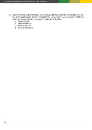 Modul Pendidikan Jarak Jauh Pendidikan Tinggi Kesehatan
9
5.	 Bidan melakukan pemeriksaan inspekulo, pada servisitis kronik kadang dapat dili-
hat bintik putih dalam daerah selaput lendir yang merah karena infeksi. . Pada situ-
asi ini kemungkin ibu ini mengalami infeksi yang disebut..
a.	 Servisitis akut
b.	 Servisitis kronis
c.	 Adneksitis akut
d.	 Adneksitis kronis
 