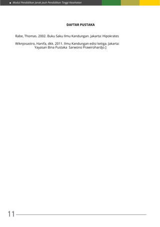 Modul Pendidikan Jarak Jauh Pendidikan Tinggi Kesehatan
11
DAFTAR PUSTAKA
Rabe, Thomas. 2002. Buku Saku Ilmu Kandungan. Jakarta: Hipokrates
Wiknjosastro, Hanifa, dkk. 2011. Ilmu Kandungan edisi ketiga. Jakarta: 	
		 Yayasan Bina Pustaka Sarwono Prawirohardjo.]
 