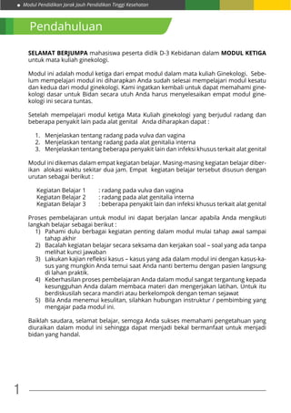 Modul Pendidikan Jarak Jauh Pendidikan Tinggi Kesehatan
1
Pendahuluan
SELAMAT BERJUMPA mahasiswa peserta didik D-3 Kebidanan dalam MODUL KETIGA
untuk mata kuliah ginekologi.
Modul ini adalah modul ketiga dari empat modul dalam mata kuliah Ginekologi. Sebe-
lum mempelajari modul ini diharapkan Anda sudah selesai mempelajari modul kesatu
dan kedua dari modul ginekologi. Kami ingatkan kembali untuk dapat memahami gine-
kologi dasar untuk Bidan secara utuh Anda harus menyelesaikan empat modul gine-
kologi ini secara tuntas.
Setelah mempelajari modul ketiga Mata Kuliah ginekologi yang berjudul radang dan
beberapa penyakit lain pada alat genital Anda diharapkan dapat :
1.	 Menjelaskan tentang radang pada vulva dan vagina
2.	 Menjelaskan tentang radang pada alat genitalia interna
3.	 Menjelaskan tentang beberapa penyakit lain dan infeksi khusus terkait alat genital
Modul ini dikemas dalam empat kegiatan belajar. Masing-masing kegiatan belajar diber-
ikan alokasi waktu sekitar dua jam. Empat kegiatan belajar tersebut disusun dengan
urutan sebagai berikut :
Kegiatan Belajar 1	 : radang pada vulva dan vagina
Kegiatan Belajar 2	 : radang pada alat genitalia interna
Kegiatan Belajar 3	 : beberapa penyakit lain dan infeksi khusus terkait alat genital
Proses pembelajaran untuk modul ini dapat berjalan lancar apabila Anda mengikuti
langkah belajar sebagai berikut :
1)	 Pahami dulu berbagai kegiatan penting dalam modul mulai tahap awal sampai
tahap akhir
2)	 Bacalah kegiatan belajar secara seksama dan kerjakan soal – soal yang ada tanpa
melihat kunci jawaban
3)	 Lakukan kajian refleksi kasus – kasus yang ada dalam modul ini dengan kasus-ka-
sus yang mungkin Anda temui saat Anda nanti bertemu dengan pasien langsung
di lahan praktik.
4)	 Keberhasilan proses pembelajaran Anda dalam modul sangat tergantung kepada
kesungguhan Anda dalam membaca materi dan mengerjakan latihan. Untuk itu
berdiskusilah secara mandiri atau berkelompok dengan teman sejawat
5)	 Bila Anda menemui kesulitan, silahkan hubungan instruktur / pembimbing yang
mengajar pada modul ini.
Baiklah saudara, selamat belajar, semoga Anda sukses memahami pengetahuan yang
diuraikan dalam modul ini sehingga dapat menjadi bekal bermanfaat untuk menjadi
bidan yang handal.
 