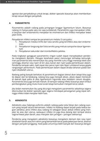 Modul Pendidikan Jarak Jauh Pendidikan Tinggi Kesehatan
5
agnose dan penyebabnya untuk terapi, dokter spesialis biasanya akan memberikan
terapi sesuai dengan penyebab.
4. 	 PARAMETRITIS
Parametritis adalah radang pada jaringngan longgar ligamentum latum. Biasanya
radang ini hanya pada satu sisi saja (unilateral). Parametritis juga merupakan infek-
si lanjutan dari endometritis menyebar ke miometrium dan infeksi menyebar lewat
jalan limfe.
Penyebaran infeksi sampai ke parametrium melalui 3 cara,yaitu:
1.	 Penyebaran melalui limfe dari luka serviks yang terinfeksi atau dari endome-
tritis
2.	 Penyebaran langsung dari luka serviks yang meluas sampai ke dasar ligamen-
tum
3.	 Penyebaran sekunder dari tromboflebitis pelvika.
Pada tingkatan gangguan parametritis ringan sudah dapat menyebabkan pender-
ita mengalami demam. Petugas kesehatan patut mencurigai terhadap kemungk-
inan parametritis bila menemukan ibu yang memiliki suhu tinggi menetap lebih dari
seminggu disertai rasa nyeri di kiri atau kanan dan nyeri pada pemeriksaan dalam.
Penderita tampak sakit, nadi cepat dan perut nyeri dan Nyeri unilateral tanpa gejala
rangsangan peritoneum. Pada pemeriksaan dalam dapat diraba tahanan padat dan
nyeri disebelah uterus.
Radang paling banyak berlokasi di parametrium bagian lateral akan tetapi bisa juga
ke depan dan ke belakang, radang bisa juga menjadi abses. abses dapat memecah
di daerah lipat paha di atas ligamentum inguinale atau kedalam cavum douglas.
Parametritis bisa juga terhadi menah. Di tempat radang infeksi biasanya akan timbul
pembengkakan yang mula-mula lunak tetapi kemudian menjadi keras sekali.
Jika bidan menemukan ibu yang dicurigai mengalami parametritis sebaiknya segera
dikonsulkan ke dokter spesialis agar segera mendapat penanganan yang cepat seh-
ingga infeksi tidak menjalar lebih luas.
5.	ADNEKSITIS
Adneksitis atau Salpingo-ooforitis adalah radang pada tuba falopi dan radang ovar-
ium yang terjadi secara bersamaan. Infeksi ini kadang dapat terjadi pada kedua ba-
gian adneksa. Jenis infeksi atau radang ini sebagian besar akibat infeksi yang men-
jalar ke atas dari uterus, walaupun infeksi ini juga bisa datang dari tempat ekstra
vaginal lewat jalan darah, atau menjalar dari jaringan – jaringan sekitarnya
.
Penderita yang mengalami adneksitis biasanya mengalami demam dan rasa nyeri
disebelah kanan atau kiri rahim yang bertambah keras pada pekerjaan berat, disertai
dengan penyakit pinggang. Haid pada umumnya lebih banyak dari biasanya dengan
 