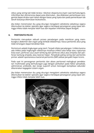 Modul Pendidikan Jarak Jauh Jenjang Diploma 3 Program Studi Kebidanan
6
siklus yang sering kali tidak teratur. Keluhan dispareunia (nyeri saat berhubungan),
infertilitas dan dismenorea dapat pula ditemukan. Jika dilakukan pemeriksaan ano-
genital dapat diraba nyeri tekan dengan batas yang nyata dan pada pemeriksaan lab
darah biasanya ditemukan leukositosis.
Jika bidan menemukan ibu yang dicurigai mengalami adneksitia sebaiknya segera
dikonsulkan ke dokter spesialis agar segera mendapat penanganan yang cepat seh-
ingga infeksi tidak menjalar lebih luas dan kejadian infertilitas dapat dicegah.
6. 	 PERITONITIS PELVIS
Peritonitis merupakan sebuah proses peradangan pada membran yang mem-
bungkus abdomen dan organ yang terletak didalamnya. Kasus peritonitis akut yang
tidak tertangani dapat berakibat fatal.
Peritonium adalah lingkungan yang steril. Terjadi infeksi peradangan / infeksi karena
ada infeksi pada lingkungan sekitarnya misalnya infeksi tuba falopi atau rupturnya
kista ovari, perforasi usus asam lambung dari perforasi ulkus atau empedu dari per-
forasi kantung empedu atau laserasi hepar. Penyebab paling sering dari peritonitis
primer adalah spontaneous bacterial peritonitis (SBP) akibat penyakit hepar kronis.
Pada saat ini penanganan peritonitis dan abses peritoneal melingkupi pendeka-
tan multimodal yang berhubungan juga dengan perbaikan pada faktor penyebab,
administrasi antibiotik, dan terapi suportif untuk mencegah komplikasi sekunder
dikarenakan kegagalan sistem organ.
Jika bidan menemukan ibu yang dicurigai mengalami adneksitia sebaiknya segera
dikonsulkan ke dokter spesialis agar segera mendapat penanganan yang cepat seh-
ingga infeksi tidak menjalar lebih luas.
 