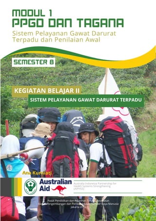 Pusat Pendidikan dan Pelatihan Tenaga Kesehatan
Badan Pengembangan dan Pemberdayaan Sumber Daya Manusia
Jakarta 2015
Ana Kurniati
Australia Indonesia Partnership for
Health Systems Strengthening
(AIPHSS)
KEGIATAN BELAJAR II
SISTEM PELAYANAN GAWAT DARURAT TERPADU
SEMESTER 8
Sistem Pelayanan Gawat Darurat
Terpadu dan Penilaian Awal
PPGD DAN TAGANA
MODUL 1
 