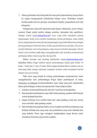 17
7. Adanya perbedaan individual pada diri siswa perlu diperhatiakan, karena faktor
ini sangat mempengaruhi keberhasilan belajar siswa. Perbedaan tersebut
misalnya pada motivasi, persepsi, kemampuan berpikir, pengetahuan awal, dan
sebagainya.
Sebagaimana yang telah dijelaskan pada bagian sebelumnya, proses belajar
menurut Piaget terjadi melalui tahapan asimilasi, akomodasi dan equilibirasi.
Sebagai contoh (www.nblognlife.com) siswa yang telah memahami prinsip
pengurangan, ketika siswa tersebut mempelajari prinsip pembagian, maka terjadi
proses pengintegrasian antara prinsip pengurangan yang sudah dikuasainya dengan
prinsip pembagian (informasi baru). Inilah yang disebut proses asimilasi. Jika siswa
tersebut diberikan soal-soal pembagian, maka situasi ini disebut akomodasi. Hal ini
berarti siswa tersebut sudah dapat mengaplikasikan atau memakai prinsip-prinsip
pembagian dalam situasi yang baru dan spesifik.
Dalam learning and teaching information (www.funderstanding.com),
dijelaskan bahwa Piaget melihat transisi perkembangan terjadi pada sekitar 18
bulan, 7 tahun dan 11 atau 12 tahun. Hal ini dapat diartikan bahwa sebelum usia ini
anak-anak tidak mampu (seberapa cerdaspun mereka) untuk memahami hal-hal
dengan cara-cara tertentu.
Pada siswa yang berada di rentang perkembangan preoperasional, untuk
mengaplikasikan teori perkembangan Piaget dalam pembelajaran di kelas,
University of Arkansas merekomendasikan enam tahap yang perlu diperhatikan
dalam perkembangan struktur pre-operasional. Enam tahap tersebut:
1. Gunakan contoh pendukung dan alat-alat visual jika memungkinkan.
2. Buat petunjuk pembelajaran yang tidak terlalu panjang, gunakan lebih banyak
contoh daripada kata-kata.
3. Jangan berharap siswa melihat dunia dari sudut pandang orang lain, karena
siswa memiliki sudut pandnag sendiri.
4. Peka terhadap kemungkinan bahwa siswa mungkin memiliki pemahaman yang
berbeda terhadap kata yang sama atau pemahaman yang sama terhadap kata
yang berbeda. Siswa juga seringkali mengharapkan orang dewasa untuk
memahami kata-kata yang mereka ucapkan.
 