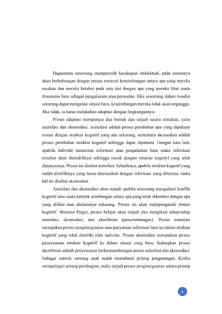 3
Bagaimana seseorang memperoleh kecakapan intelektual, pada umumnya
akan berhubungan dengan proses mencari keseimbangan antara apa yang mereka
rasakan dan mereka ketahui pada satu sisi dengan apa yang mereka lihat suatu
fenomena baru sebagai pengalaman atau persoalan. Bila seseorang dalam kondisi
sekarang dapat mengatasi situasi baru, keseimbangan mereka tidak akan terganggu.
Jika tidak, ia harus melakukan adaptasi dengan lingkungannya.
Proses adaptasi mempunyai dua bentuk dan terjadi secara simultan, yaitu
asimilasi dan akomodasi. Asimilasi adalah proses perubahan apa yang dipahami
sesuai dengan struktur kognitif yang ada sekarang, sementara akomodasi adalah
proses perubahan struktur kognitif sehingga dapat dipahami. Dengan kata lain,
apabila individu menerima informasi atau pengalaman baru maka informasi
tersebut akan dimodifikasi sehingga cocok dengan struktur kognitif yang telah
dipunyainya. Proses ini disebut asimilasi. Sebaliknya, apabila struktur kognitif yang
sudah dimilikinya yang harus disesuaikan dengan informasi yang diterima, maka
hal ini disebut akomodasi.
Asimilasi dan akomodasi akan terjadi apabila seseorang mengalami konflik
kognitif atau suatu ketidak seimbangan antara apa yang telah diketahui dengan apa
yang dilihat atau dialaminya sekarang. Proses ini akan mempengaruhi strutur
kognitif. Menurut Piaget, proses belajar akan terjadi jika mengikuti tahap-tahap
asimilasi, akomodasi, dan ekuilibrasi (penyeimbangan). Proses asimilasi
merupakan proses pengintegrasian atau penyatuan informasi baru ke dalam struktur
kognitif yang telah dimiliki oleh individu. Proses akomodasi merupakan proses
penyesuaian struktur kognitif ke dalam situasi yang baru. Sedangkan proses
ekuilibrasi adalah penyesuaian berkesinambungan antara asimilasi dan akomodasi.
Sebagai contoh, seorang anak sudah memahami prinsip pengurangan. Ketika
mempelajari prinsip pembagian, maka terjadi proses pengintegrasian antara prinsip
 