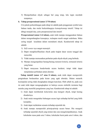 5
5) Memperhatikan obyek sebagai hal yang tetap, lalu ingin merubah
tempatnya.
b. Tahap preoperasional (umur 2-7/8 tahun)
Ciri pokok perkembangan pada tahap ini adalah pada penggunaan symbol atau
bahasa tanda, dan mulai berkembangnya konsep-konsep intuitif. Tahap ini
dibagi menjadi dua, yaitu preoperasional dan intuitif.
Preoperasional (umur 2-4 tahun), anak telah mampu menggunakan bahasa
dalam mengembangkan konsepnya, walaupun masih sangat sederhana. Maka
sering terjadi kesalahan dalam memahami obyek. Karakteristik tahap ini
adalah:
1) Self counter nya sangat menonjol.
2) Dapat mengklasifikasikan obyek pada tingkat dasar secara tunggal dan
mencolok.
3) Tidak mampu memusatkan perhatian pada obyek-obyek yang berbeda.
4) Mampu mengumpulkan barang-barang menurut kriteria, termasuk kriteria
yang benar.
5) Dapat menyusun benda-benda secara berderet, tetapi tidak dapat
menjelaskan perbedaan antara deretan.
Tahap intuitif (umur 4-7 atau 8 tahun), anak telah dapat memperoleh
pengetahuan berdasarkan pada kesan yang agak abstraks. Dalam menarik
kesimpulan sering tidak diungkapkan dengan kata-kata. Oleh sebab itu, pada usia
ini anak telah dapat mengungkapkan isi hatinya secara simbolik terutama bagi
mereka yang memiliki pengalaman yang luas. Karakteristik tahap ini adalah:
1) Anak dapat membentuk kelas-kelas atau kategori obyek, tetapi kurang
disadarinya.
2) Anak mulai mengetahui hubungan secara logis terhadap hal-hal yang lebih
kompleks.
3) Anak dapat melakukan sesuatu terhadap sejumlah ide.
4) Anak mampu memperoleh prinsip-prinsip secara benar. Dia mengerti
terhadap sejumlah obyek yang teratur dan cara mengelompokkannya. Anak
kekekalan masa pada usia 5 tahun, kekekalan berat pada usia 6 tahun, dan
 
