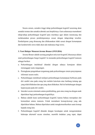 8
Secara umum, semakin tinggi tahap perkembangan kognitif seseorang akan
semakin teratur dan semakin abstrak cara berpikirnya. Guru seharusnya memahami
tahap-tahap perkembangan kognitif para muridnya agar dalam merancang dan
melaksanakan proses pembelajarannya sesuai dengan tahap-tahap tersebut.
Pembelajaran yang dirancang dan dilaksanakan tidak sesuai dengan kemampuan
dan karakteristik siswa tidak akan ada maknanya bagi siswa.
3. Teori Belajar Menurut Jerome Bruner (1915-2016)
Jerome Bruner adalah seorang pengikut setia teori kognitif, khususnya dalam
studi perkembangan fungsi kognitif. Ia menandai perkembangan kognitif manusia
sebagai berikut:
a. Perkembangan intelektual ditandai dengan adanya kemajuan dalam
menanggapi suatu rangsangan.
b. Peningkatan pengetahuan tergantung pada perkembangan sistem penyimpanan
informasi secara realis.
c. Perkembangan intelektual meliputi perkembangan kemampuan berbicara pada
diri sendiri atau pada orang lain melalui kata-kata atau lambang tentang apa
yang telah dilakukan dan apa yang akan dilakukan. Hal ini berhubungan dengan
kepercayaan pada diri sendiri.
d. Interaksi secara sistematis antara pembimbing, guru atau orang tua dengan anak
diperlukan bagi perkembangan kognitifnya.
e. Bahasa adalah kunci perkembangan kognitif, karena bahasa merupakan alat
komunikasi antara manusia. Untuk memahami konsep-konsep yang ada
diperlukan bahasa. Bahasa diperlukan untuk mengkomunikasikan suatu konsep
kepada orang lain.
f. Perkembangan kognitif ditandai dengan kecakapan untuk mengemukakan
beberapa alternatif secara simultan, memilih tindakan yang tepat, dapat
 
