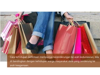 Cara kehidupan perkotaan mempunyai kecenderungan ke arah keduniawian, bila
di bandingkan dengan kehidupan warga masyarakat desa yang cenderung ke
arah keagamaan.
 