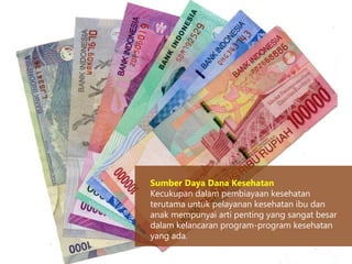Sumber Daya Dana Kesehatan
Kecukupan dalam pembiayaan kesehatan
terutama untuk pelayanan kesehatan ibu dan
anak mempunyai arti penting yang sangat besar
dalam kelancaran program-program kesehatan
yang ada.
 