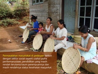 Permasalahan masyarakat di pedesaan terkait
dengan sektor sosial seperti usaha-usaha
perikemanusiaan, pendidikan yang masih
rendah terutama kaum perempuannya dan
masih rendahnya status kesehatan masyarkat.
 