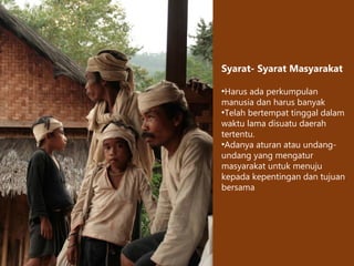 Syarat- Syarat Masyarakat
•Harus ada perkumpulan
manusia dan harus banyak
•Telah bertempat tinggal dalam
waktu lama disuatu daerah
tertentu.
•Adanya aturan atau undang-
undang yang mengatur
masyarakat untuk menuju
kepada kepentingan dan tujuan
bersama
 