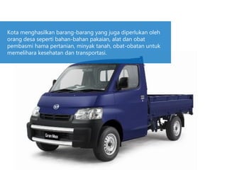 Kota menghasilkan barang-barang yang juga diperlukan oleh
orang desa seperti bahan-bahan pakaian, alat dan obat
pembasmi hama pertanian, minyak tanah, obat-obatan untuk
memelihara kesehatan dan transportasi.
 