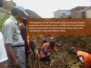 Peningkatan jumlah penduduk tanpa diimbangi dengan
perluasan kesempatan kerja ini pada akhirnya berakibat
bahwa di pedesaan terdapat banyak orang yang tidak
mempunyai mata pencaharian tetap.
 