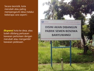 Secara teoristik, kota
merubah atau paling
mempengaruhi desa melalui
beberapa cara seperti :
Ekspansi kota ke desa, atau
boleh dibilang perluasan
kawasan perkotaan dengan
merubah atau mengambil
kawasan pedesaan.
 